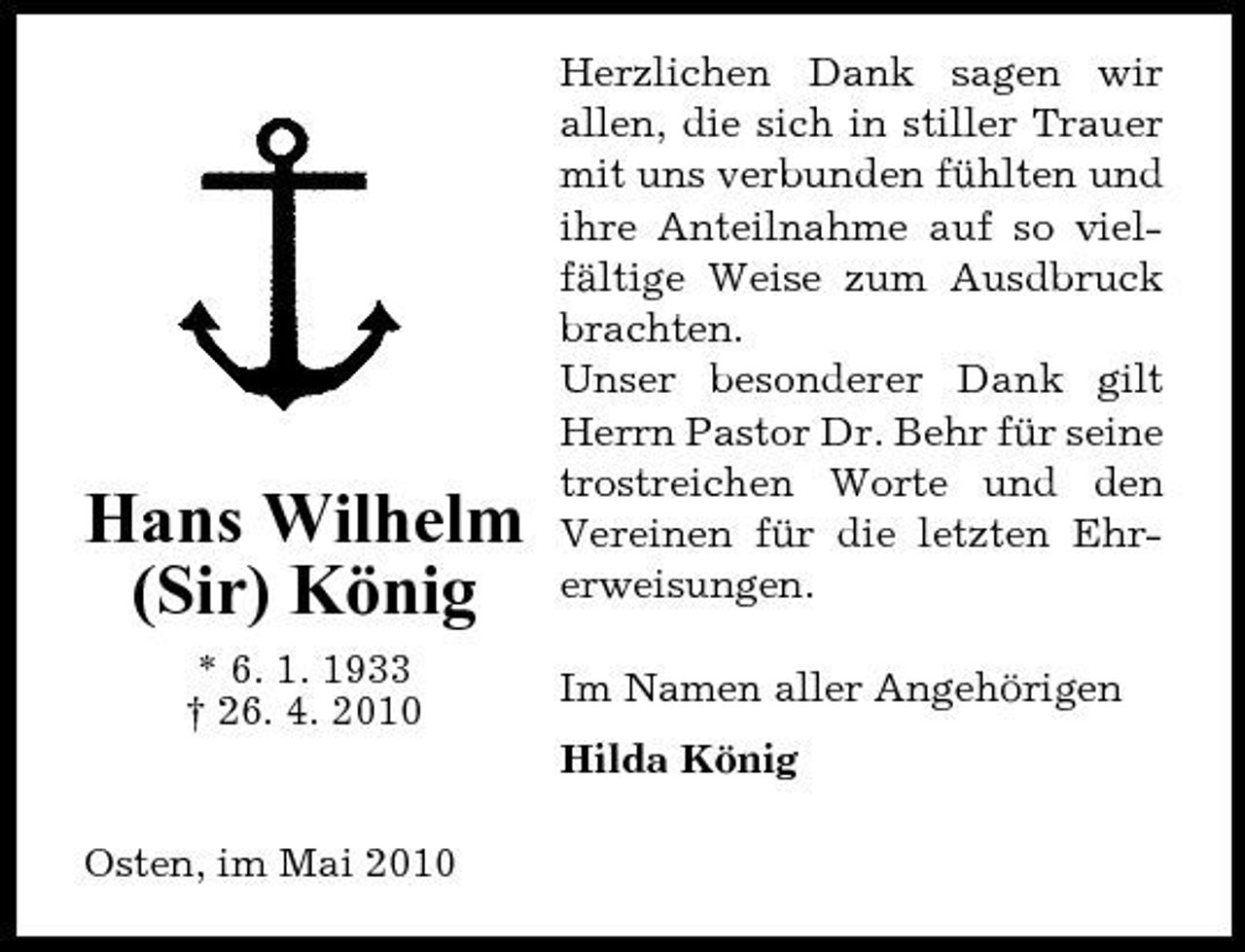 <p>Hans Wilhelm (Sir) König<br />* 6. 1. 1933 † 26. 4. 2010</p><p>Herzlichen Dank sagen wir allen, die sich in stiller Trauer mit uns verbunden fühlten und ihre Anteilnahme auf so vielfältige Weise zum Ausdbruck brachten. Unser besonderer Dank gilt Herrn Pastor Dr. Behr für seine trostreichen Worte und den Vereinen für die letzten Ehrerweisungen. Im Namen aller Angehörigen Hilda König</p><p>Osten, im Mai 2010</p>