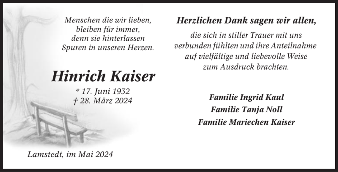 <p>Menschen die wir lieben,<br />bleiben für immer,<br />denn sie hinterlassen<br />Spuren in unseren Herzen.</p><p>Hinrich Kaiser<br />* 17. Juni 1932<br />† 28. März 2024</p><p>Herzlichen Dank sagen wir allen,<br />die sich in stiller Trauer mit uns<br />verbunden fühlten und ihre Anteilnahme<br />auf vielfältige und liebevolle Weise<br />zum Ausdruck brachten.</p><p>Familie Ingrid Kaul<br />Familie Tanja Noll<br />Familie Mariechen Kaiser</p><p>Lamstedt, im Mai 2024</p>