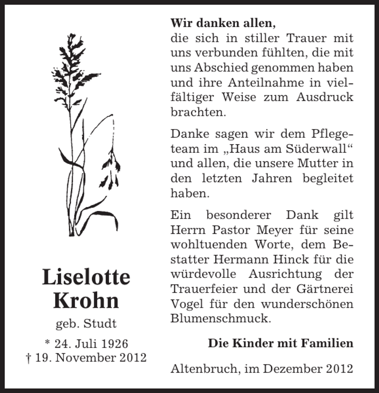 <p>Wir danken allen,<br />die sich in stiller Trauer mit<br />uns verbunden fühlten, die mit<br />uns Abschied genommen haben<br />und ihre Anteilnahme in vielfältiger Weise zum Ausdruck<br />brachten.<br />Danke sagen wir dem Pflegeteam im „Haus am Süderwall“<br />und allen, die unsere Mutter in<br />den letzten Jahren begleitet<br />haben.</p><p>Liselotte<br />Krohn<br />geb. Studt<br />* 24. Juli 1926<br />† 19. November 2012</p><p>Ein besonderer Dank gilt<br />Herrn Pastor Meyer für seine<br />wohltuenden Worte, dem Bestatter Hermann Hinck für die<br />würdevolle Ausrichtung der<br />Trauerfeier und der Gärtnerei<br />Vogel für den wunderschönen<br />Blumenschmuck.<br />Die Kinder mit Familien<br />Altenbruch, im Dezember 2012</p>