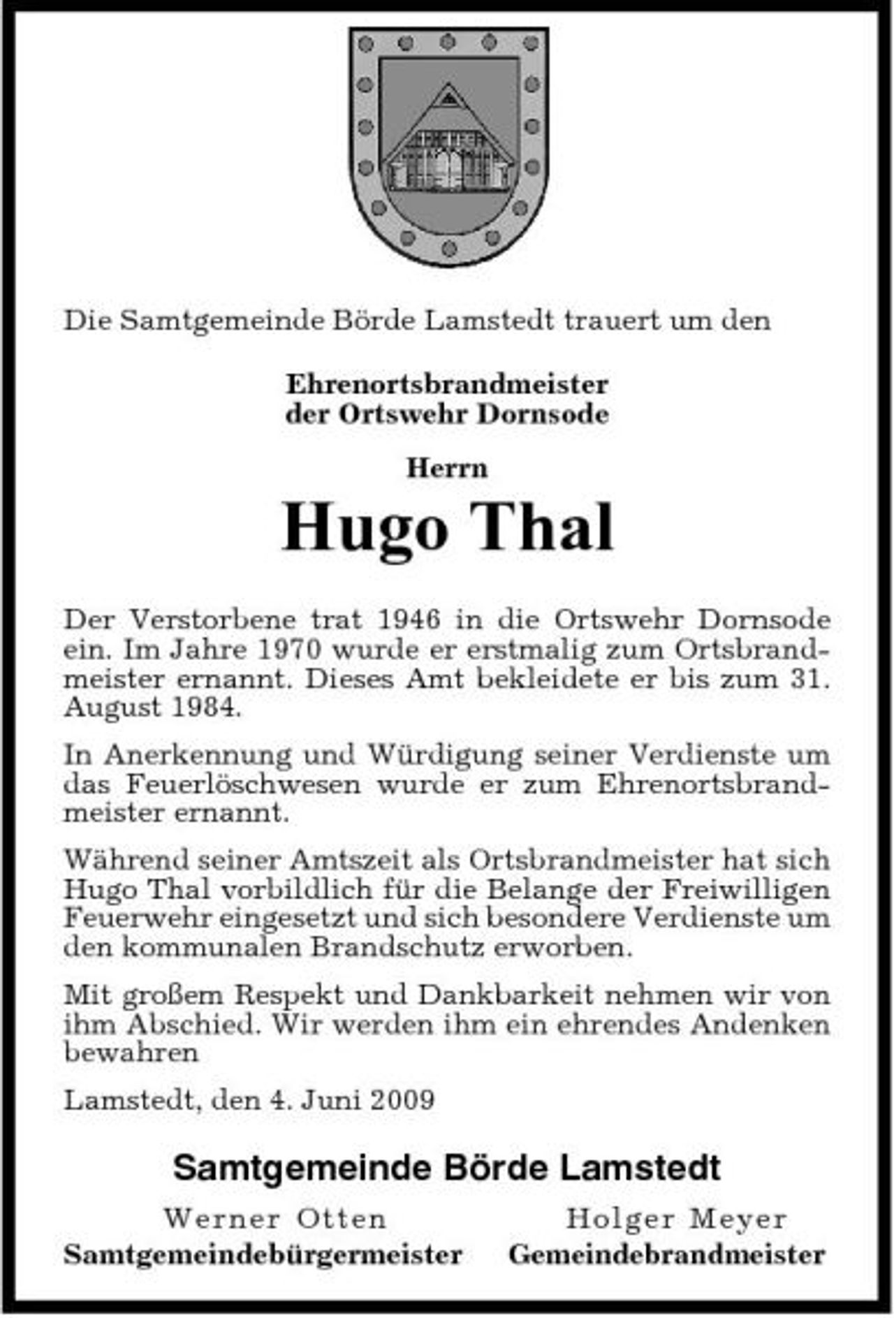 <p>Die Samtgemeinde Börde Lamstedt trauert um den Ehrenortsbrandmeister der Ortswehr Dornsode Herrn</p><p>Hugo Thal<br />Der Verstorbene trat 1946 in die Ortswehr Dornsode ein. Im Jahre 1970 wurde er erstmalig zum Ortsbrandmeister ernannt. Dieses Amt bekleidete er bis zum 31. August 1984. In Anerkennung und Würdigung seiner Verdienste um das Feuerlöschwesen wurde er zum Ehrenortsbrandmeister ernannt. Während seiner Amtszeit als Ortsbrandmeister hat sich Hugo Thal vorbildlich für die Belange der Freiwilligen Feuerwehr eingesetzt und sich besondere Verdienste um den kommunalen Brandschutz erworben. Mit großem Respekt und Dankbarkeit nehmen wir von ihm Abschied. Wir werden ihm ein ehrendes Andenken bewahren Lamstedt, den 4. Juni 2009</p><p>Samtgemeinde Börde Lamstedt<br />Wern er O tten Samtgemeindebürgermeister Ho l g e r Me y e r Gemeindebrandmeister</p>
