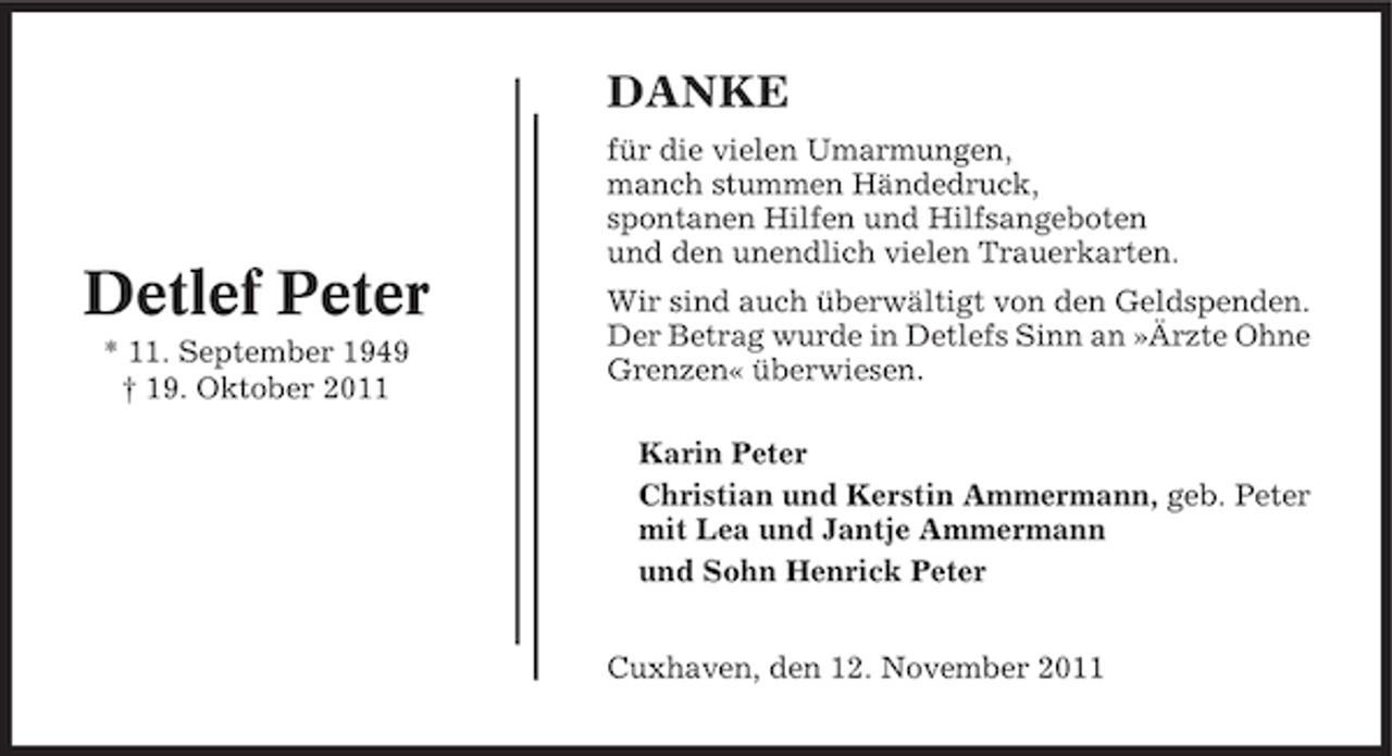 <p>DANKE</p><p>Detlef Peter<br />* 11. September 1949<br />† 19. Oktober 2011</p><p>für die vielen Umarmungen,<br />manch stummen Händedruck,<br />spontanen Hilfen und Hilfsangeboten<br />und den unendlich vielen Trauerkarten.<br />Wir sind auch überwältigt von den Geldspenden.<br />Der Betrag wurde in Detlefs Sinn an »Ärzte Ohne<br />Grenzen« überwiesen.<br />Karin Peter<br />Christian und Kerstin Ammermann, geb. Peter<br />mit Lea und Jantje Ammermann<br />und Sohn Henrick Peter<br />Cuxhaven, den 12. November 2011</p>