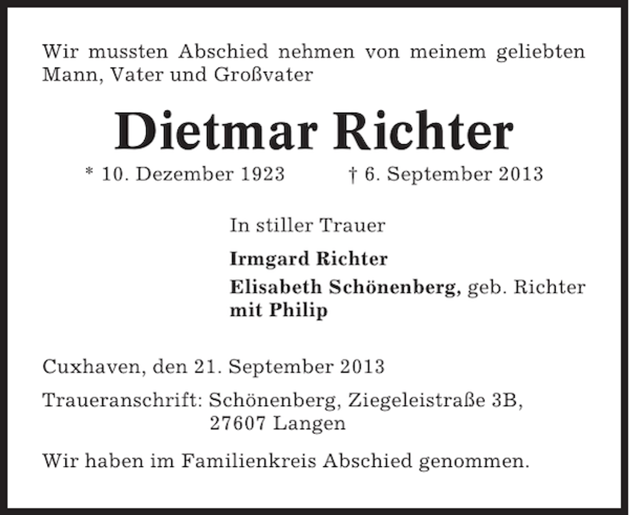 <p>Wir mussten Abschied nehmen von meinem geliebten<br />Mann, Vater und Großvater</p><p>Dietmar Richter<br />* 10. Dezember 1923</p><p>† 6. September 2013</p><p>In stiller Trauer<br />Irmgard Richter<br />Elisabeth Schönenberg, geb. Richter<br />mit Philip<br />Cuxhaven, den 21. September 2013<br />Traueranschrift: Schönenberg, Ziegeleistraße 3B,<br />27607 Langen<br />Wir haben im Familienkreis Abschied genommen.</p>