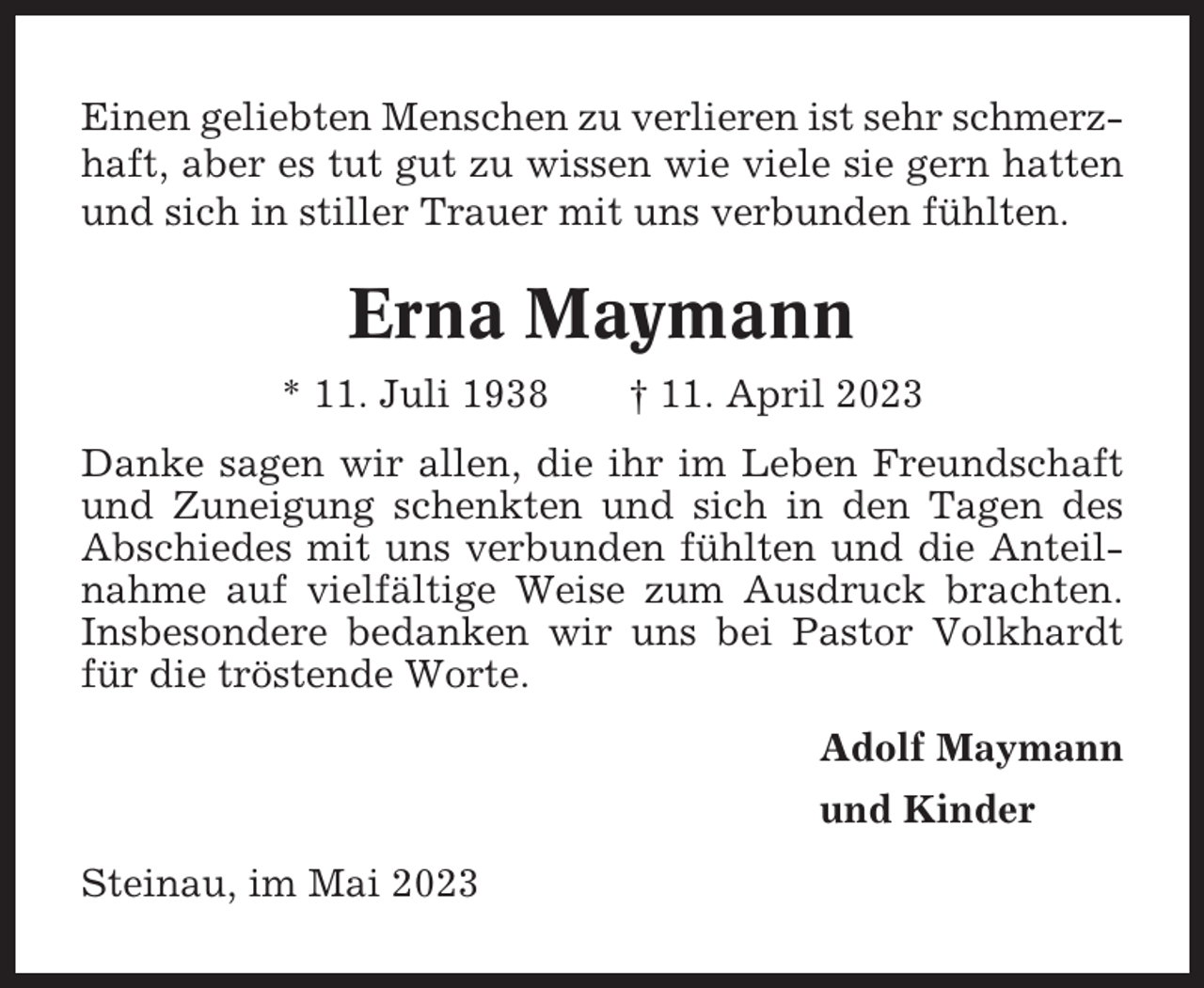 <p>Einen geliebten Menschen zu verlieren ist sehr schmerzhaft, aber es tut gut zu wissen wie viele sie gern hatten<br />und sich in stiller Trauer mit uns verbunden fühlten.</p><p>Erna Maymann<br />* 11. Juli 1938</p><p>† 11. April 2023</p><p>Danke sagen wir allen, die ihr im Leben Freundschaft<br />und Zuneigung schenkten und sich in den Tagen des<br />Abschiedes mit uns verbunden fühlten und die Anteilnahme auf vielfältige Weise zum Ausdruck brachten.<br />Insbesondere bedanken wir uns bei Pastor Volkhardt<br />für die tröstende Worte.<br />Adolf Maymann<br />und Kinder<br />Steinau, im Mai 2023</p>