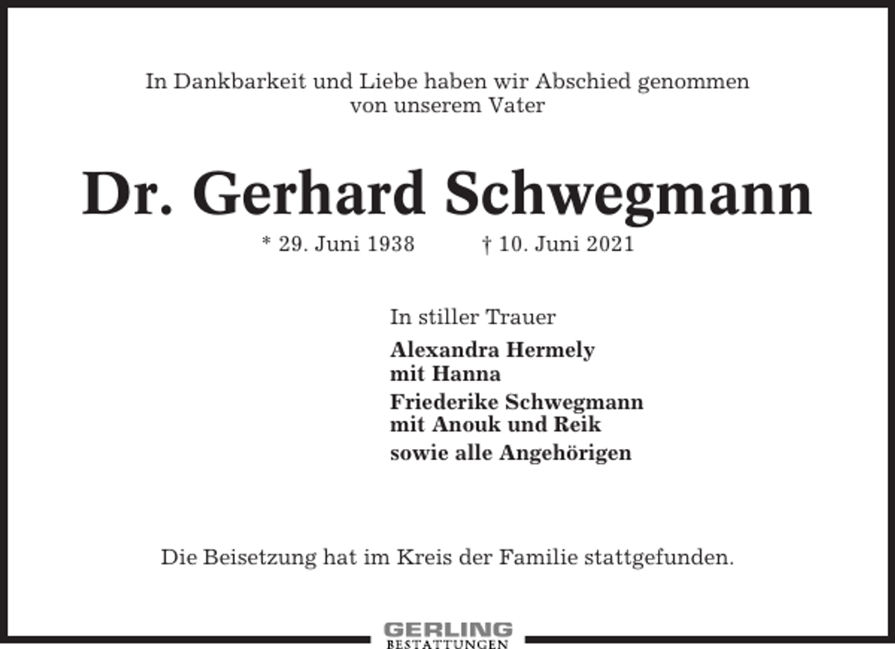 <p>In Dankbarkeit und Liebe haben wir Abschied genommen<br />von unserem Vater</p><p>Dr. Gerhard Schwegmann<br />* 29. Juni 1938</p><p>† 10. Juni 2021</p><p>In stiller Trauer<br />Alexandra Hermely<br />mit Hanna<br />Friederike Schwegmann<br />mit Anouk und Reik<br />sowie alle Angehörigen</p><p>Die Beisetzung hat im Kreis der Familie stattgefunden.</p>