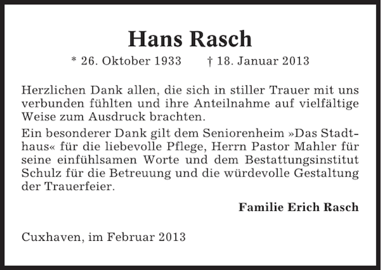 <p>Hans Rasch<br />* 26. Oktober 1933</p><p>† 18. Januar 2013</p><p>Herzlichen Dank allen, die sich in stiller Trauer mit uns<br />verbunden fühlten und ihre Anteilnahme auf vielfältige<br />Weise zum Ausdruck brachten.<br />Ein besonderer Dank gilt dem Seniorenheim »Das Stadthaus« für die liebevolle Pflege, Herrn Pastor Mahler für<br />seine einfühlsamen Worte und dem Bestattungsinstitut<br />Schulz für die Betreuung und die würdevolle Gestaltung<br />der Trauerfeier.<br />Familie Erich Rasch<br />Cuxhaven, im Februar 2013</p>