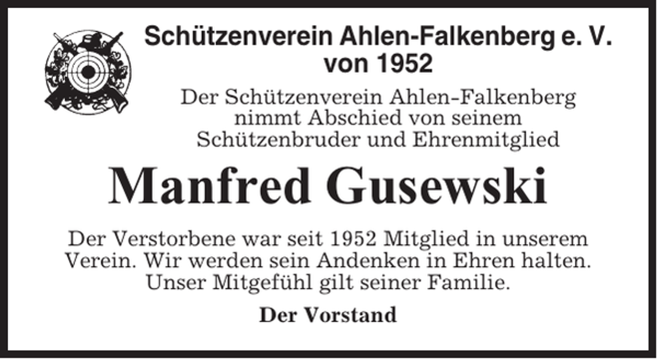 <p>Schützenverein Ahlen-Falkenberg e. V.<br />von 1952<br />Der Schützenverein Ahlen-Falkenberg<br />nimmt Abschied von seinem<br />Schützenbruder und Ehrenmitglied</p><p>Manfred Gusewski<br />Der Verstorbene war seit 1952 Mitglied in unserem<br />Verein. Wir werden sein Andenken in Ehren halten.<br />Unser Mitgefühl gilt seiner Familie.<br />Der Vorstand</p>