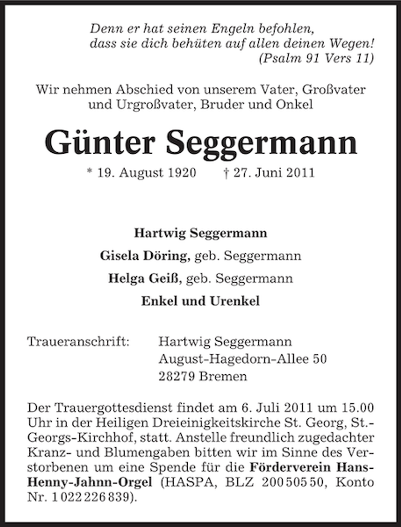 <p>Denn er hat seinen Engeln befohlen,<br />dass sie dich behüten auf allen deinen Wegen!<br />(Psalm 91 Vers 11)<br />Wir nehmen Abschied von unserem Vater, Großvater<br />und Urgroßvater, Bruder und Onkel</p><p>Günter Seggermann<br />* 19. August 1920</p><p>† 27. Juni 2011</p><p>Hartwig Seggermann<br />Gisela Döring, geb. Seggermann<br />Helga Geiß, geb. Seggermann<br />Enkel und Urenkel<br />Traueranschrift:</p><p>Hartwig Seggermann<br />August-Hagedorn-Allee 50<br />28279 Bremen</p><p>Der Trauergottesdienst findet am 6. Juli 2011 um 15.00<br />Uhr in der Heiligen Dreieinigkeitskirche St. Georg, St.Georgs-Kirchhof, statt. Anstelle freundlich zugedachter<br />Kranz- und Blumengaben bitten wir im Sinne des Verstorbenen um eine Spende für die Förderverein HansHenny-Jahnn-Orgel (HASPA, BLZ 200 500, Konto<br />Nr. 1 06 839).</p>