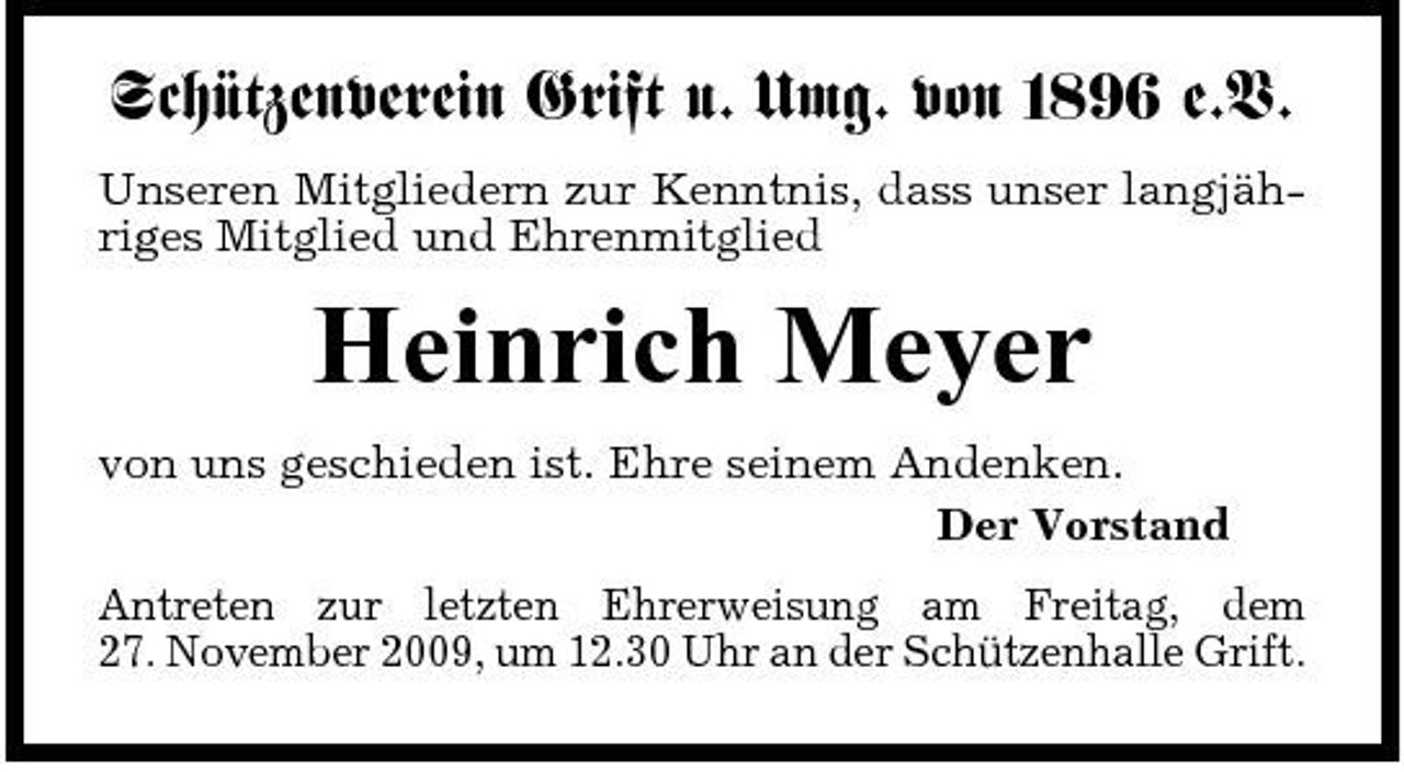 <p>Schützenverein Grift u. Umg. von 1896 e.V.<br />Unseren Mitgliedern zur Kenntnis, dass unser langjähriges Mitglied und Ehrenmitglied</p><p>Heinrich Meyer<br />von uns geschieden ist. Ehre seinem Andenken. Der Vorstand Antreten zur letzten Ehrerweisung am Freitag, dem 27. November 2009, um 12.30 Uhr an der Schützenhalle Grift.</p>