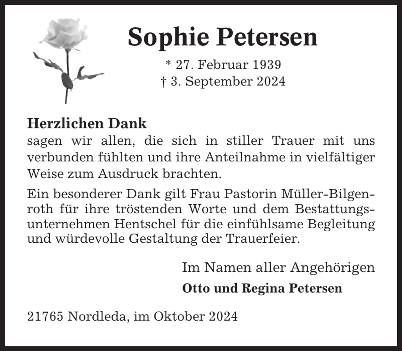 <p>Sophie Petersen<br />* 27. Februar 1939<br />† 3. September 2024</p><p>Herzlichen Dank<br />sagen wir allen, die sich in stiller Trauer mit uns<br />verbunden fühlten und ihre Anteilnahme in vielfältiger<br />Weise zum Ausdruck brachten.<br />Ein besonderer Dank gilt Frau Pastorin Müller-Bilgenroth für ihre tröstenden Worte und dem Bestattungsunternehmen Hentschel für die einfühlsame Begleitung<br />und würdevolle Gestaltung der Trauerfeier.</p><p>Im Namen aller Angehörigen<br />Otto und Regina Petersen<br />21765 Nordleda, im Oktober 2024</p>