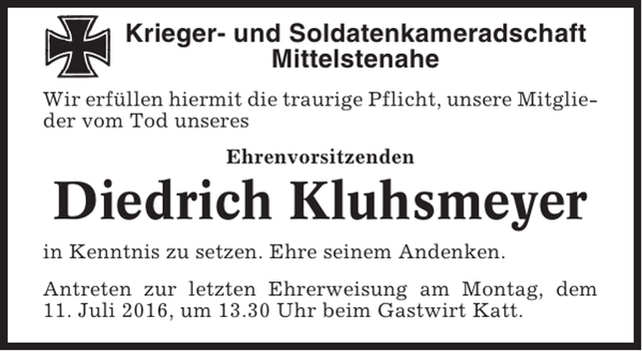 <p>Krieger- und Soldatenkameradschaft<br />Mittelstenahe<br />Wir erfüllen hiermit die traurige Pflicht, unsere Mitglieder vom Tod unseres<br />Ehrenvorsitzenden</p><p>Diedrich Kluhsmeyer<br />in Kenntnis zu setzen. Ehre seinem Andenken.<br />Antreten zur letzten Ehrerweisung am Montag, dem<br />11. Juli 2016, um 13.30 Uhr beim Gastwirt Katt.</p>