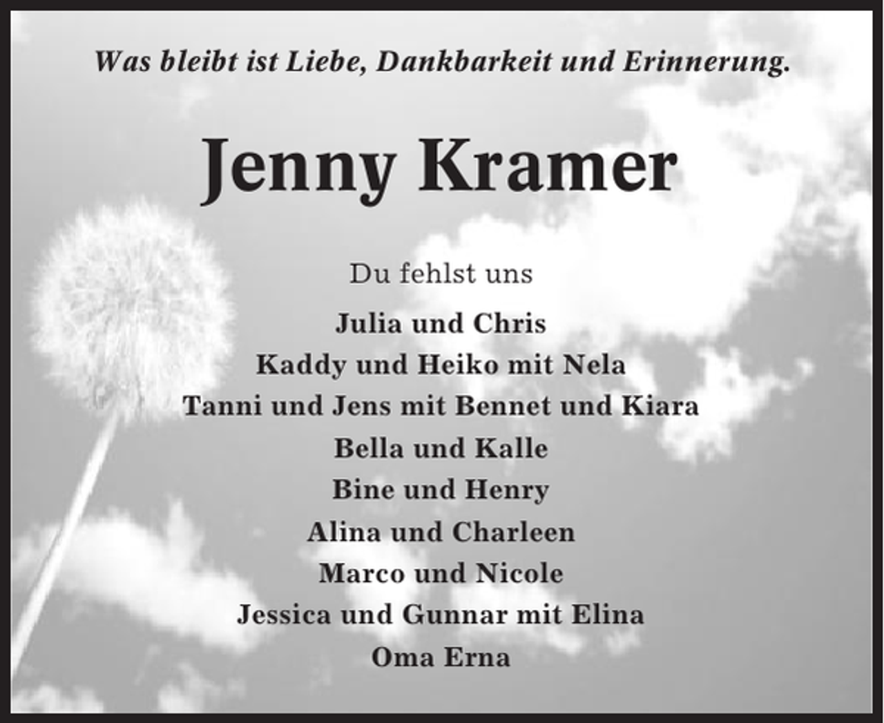 <p>Was bleibt ist Liebe, Dankbarkeit und Erinnerung.</p><p>Jenny Kramer<br />Du fehlst uns<br />Julia und Chris<br />Kaddy und Heiko mit Nela<br />Tanni und Jens mit Bennet und Kiara<br />Bella und Kalle<br />Bine und Henry<br />Alina und Charleen<br />Marco und Nicole<br />Jessica und Gunnar mit Elina<br />Oma Erna</p>