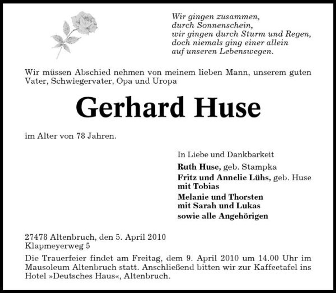 <p>Wir gingen zusammen, durch Sonnenschein, wir gingen durch Sturm und Regen, doch niemals ging einer allein auf unseren Lebenswegen. Wir müssen Abschied nehmen von meinem lieben Mann, unserem guten Vater, Schwiegervater, Opa und Uropa</p><p>Gerhard Huse<br />im Alter von 78 Jahren.<br />In Liebe und Dankbarkeit</p><p>Ruth Huse, geb. Stampka Fritz und Annelie Lühs, geb. Huse mit Tobias Melanie und Thorsten mit Sarah und Lukas sowie alle Angehörigen 27478 Altenbruch, den 5. April 2010 Klapmeyerweg 5 Die Trauerfeier findet am Freitag, dem 9. April 2010 um 14.00 Uhr im Mausoleum Altenbruch statt. Anschließend bitten wir zur Kaffeetafel ins Hotel »Deutsches Haus«, Altenbruch.</p>