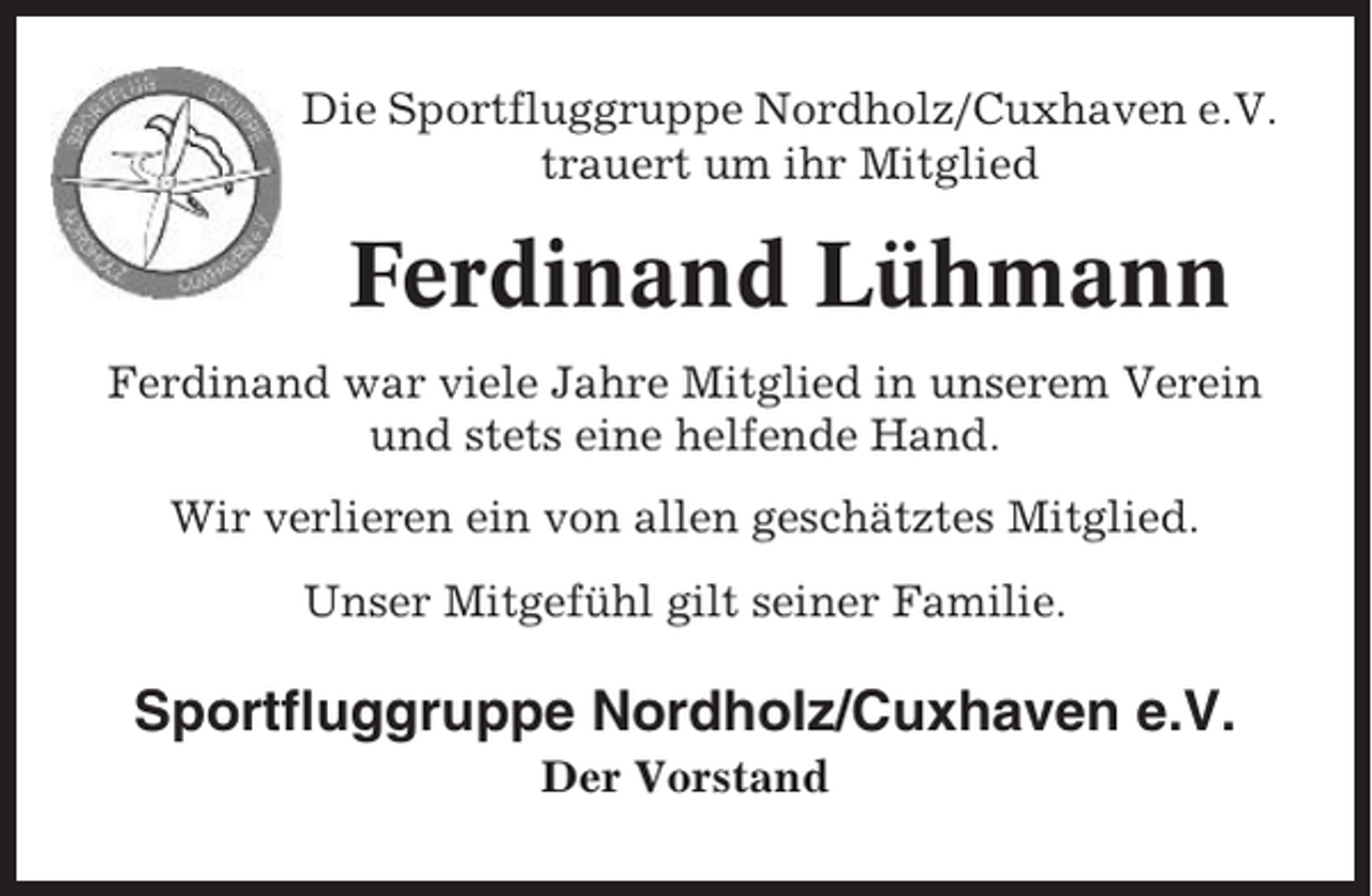 <p>Die Sportfluggruppe Nordholz/Cuxhaven e.V.<br />trauert um ihr Mitglied</p><p>Ferdinand Lühmann<br />Ferdinand war viele Jahre Mitglied in unserem Verein<br />und stets eine helfende Hand.<br />Wir verlieren ein von allen geschätztes Mitglied.<br />Unser Mitgefühl gilt seiner Familie.</p><p>Sportfluggruppe Nordholz/Cuxhaven e.V.<br />Der Vorstand</p>