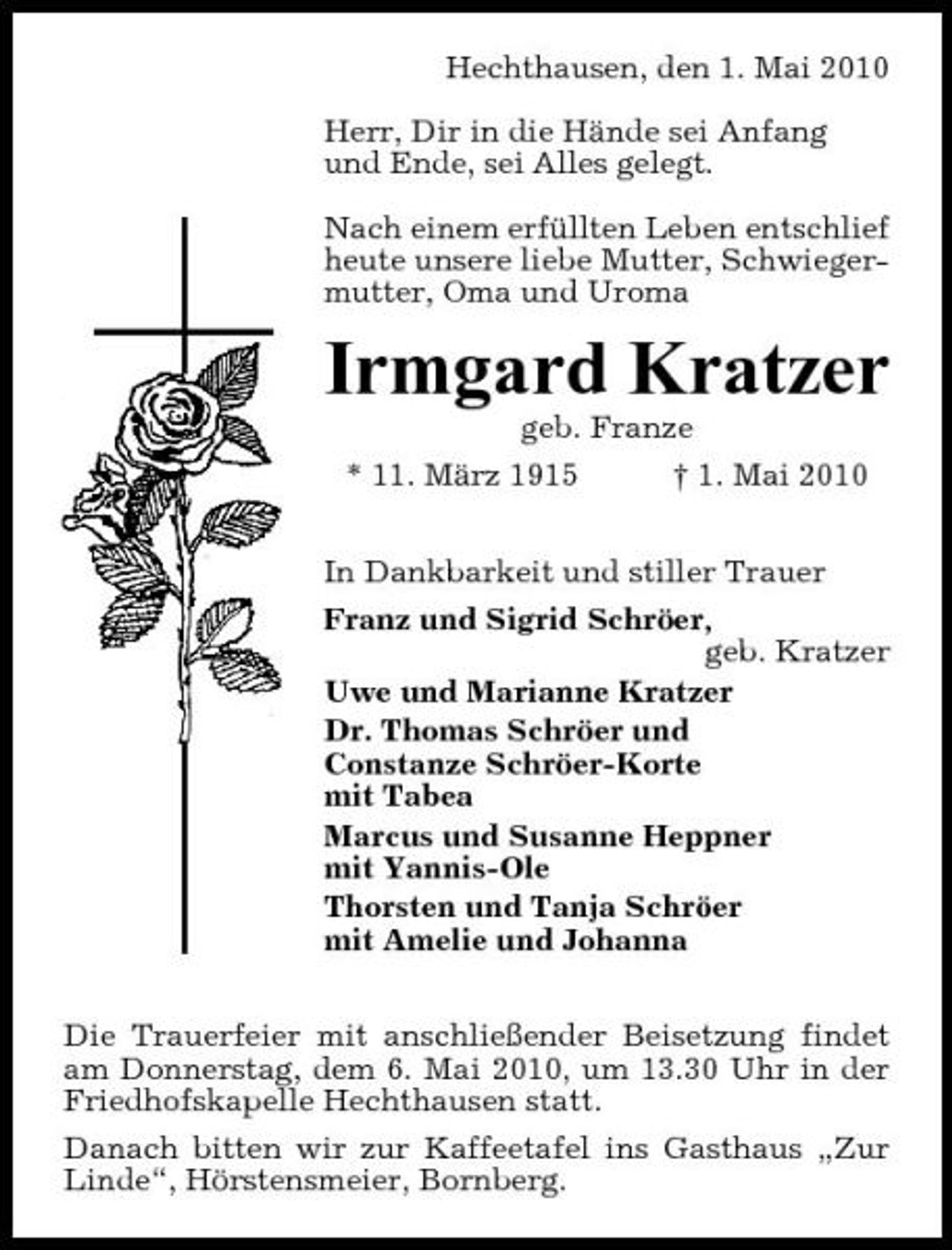 <p>Hechthausen, den 1. Mai 2010 Herr, Dir in die Hände sei Anfang und Ende, sei Alles gelegt. Nach einem erfüllten Leben entschlief heute unsere liebe Mutter, Schwiegermutter, Oma und Uroma</p><p>Irmgard Kratzer<br />geb. Franze * 11. März 1915 † 1. Mai 2010 In Dankbarkeit und stiller Trauer Franz und Sigrid Schröer, geb. Kratzer Uwe und Marianne Kratzer Dr. Thomas Schröer und Constanze Schröer-Korte mit Tabea Marcus und Susanne Heppner mit Yannis-Ole Thorsten und Tanja Schröer mit Amelie und Johanna Die Trauerfeier mit anschließender Beisetzung findet am Donnerstag, dem 6. Mai 2010, um 13.30 Uhr in der Friedhofskapelle Hechthausen statt. Danach bitten wir zur Kaffeetafel ins Gasthaus „Zur Linde“, Hörstensmeier, Bornberg.</p>
