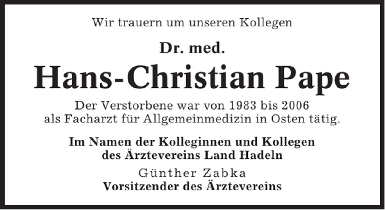 <p>Wir trauern um unseren Kollegen</p><p>Dr. med.</p><p>Hans-Christian Pape<br />Der Verstorbene war von 1983 bis 2006<br />als Facharzt für Allgemeinmedizin in Osten tätig.<br />Im Namen der Kolleginnen und Kollegen<br />des Ärztevereins Land Hadeln<br />Günther Zabka<br />Vorsitzender des Ärztevereins</p>