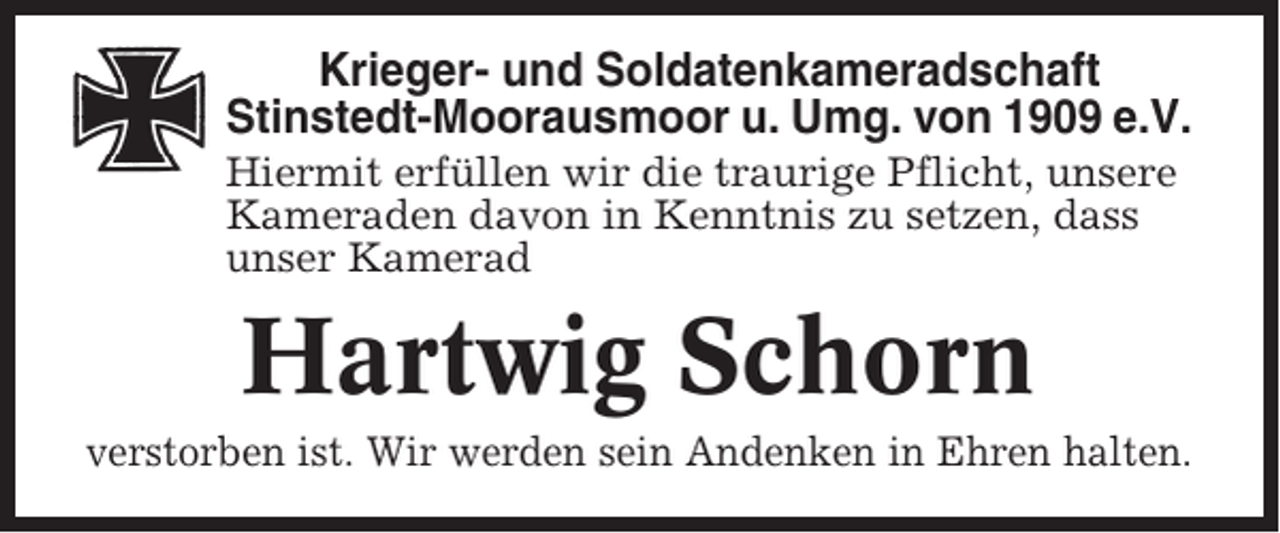 <p>Krieger- und Soldatenkameradschaft<br />Stinstedt-Moorausmoor u. Umg. von 1909 e.V.<br />Hiermit erfüllen wir die traurige Pflicht, unsere<br />Kameraden davon in Kenntnis zu setzen, dass<br />unser Kamerad</p><p>Hartwig Schorn<br />verstorben ist. Wir werden sein Andenken in Ehren halten.</p>