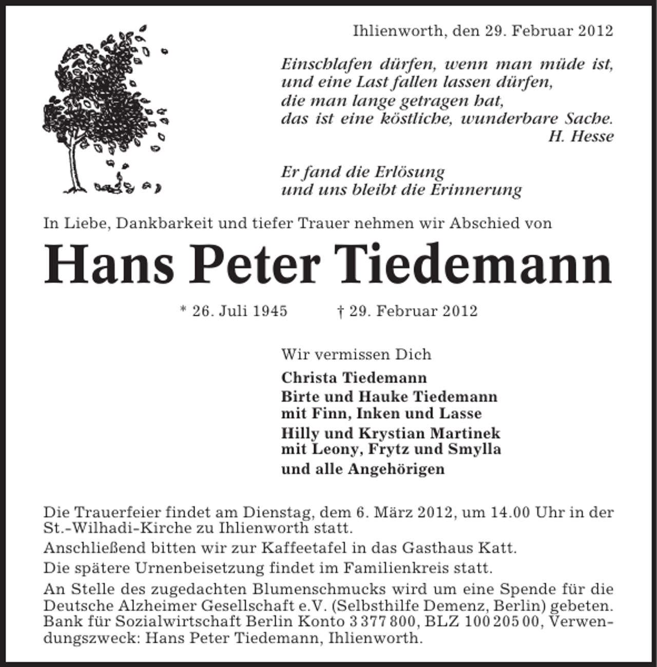 <p>Ihlienworth, den 29. Februar 2012</p><p>Einschlafen dürfen, wenn man müde ist,<br />und eine Last fallen lassen dürfen,<br />die man lange getragen hat,<br />das ist eine köstliche, wunderbare Sache.<br />H. Hesse<br />Er fand die Erlösung<br />und uns bleibt die Erinnerung<br />In Liebe, Dankbarkeit und tiefer Trauer nehmen wir Abschied von</p><p>Hans Peter Tiedemann<br />* 26. Juli 1945</p><p>† 29. Februar 2012</p><p>Wir vermissen Dich<br />Christa Tiedemann<br />Birte und Hauke Tiedemann<br />mit Finn, Inken und Lasse<br />Hilly und Krystian Martinek<br />mit Leony, Frytz und Smylla<br />und alle Angehörigen<br />Die Trauerfeier findet am Dienstag, dem 6. März 2012, um 14.00 Uhr in der<br />St.-Wilhadi-Kirche zu Ihlienworth statt.<br />Anschließend bitten wir zur Kaffeetafel in das Gasthaus Katt.<br />Die spätere Urnenbeisetzung findet im Familienkreis statt.<br />An Stelle des zugedachten Blumenschmucks wird um eine Spende für die<br />Deutsche Alzheimer Gesellschaft e.V. (Selbsthilfe Demenz, Berlin) gebeten.<br />Bank für Sozialwirtschaft Berlin Konto 77 800, BLZ 100 205 00, Verwendungszweck: Hans Peter Tiedemann, Ihlienworth.</p>