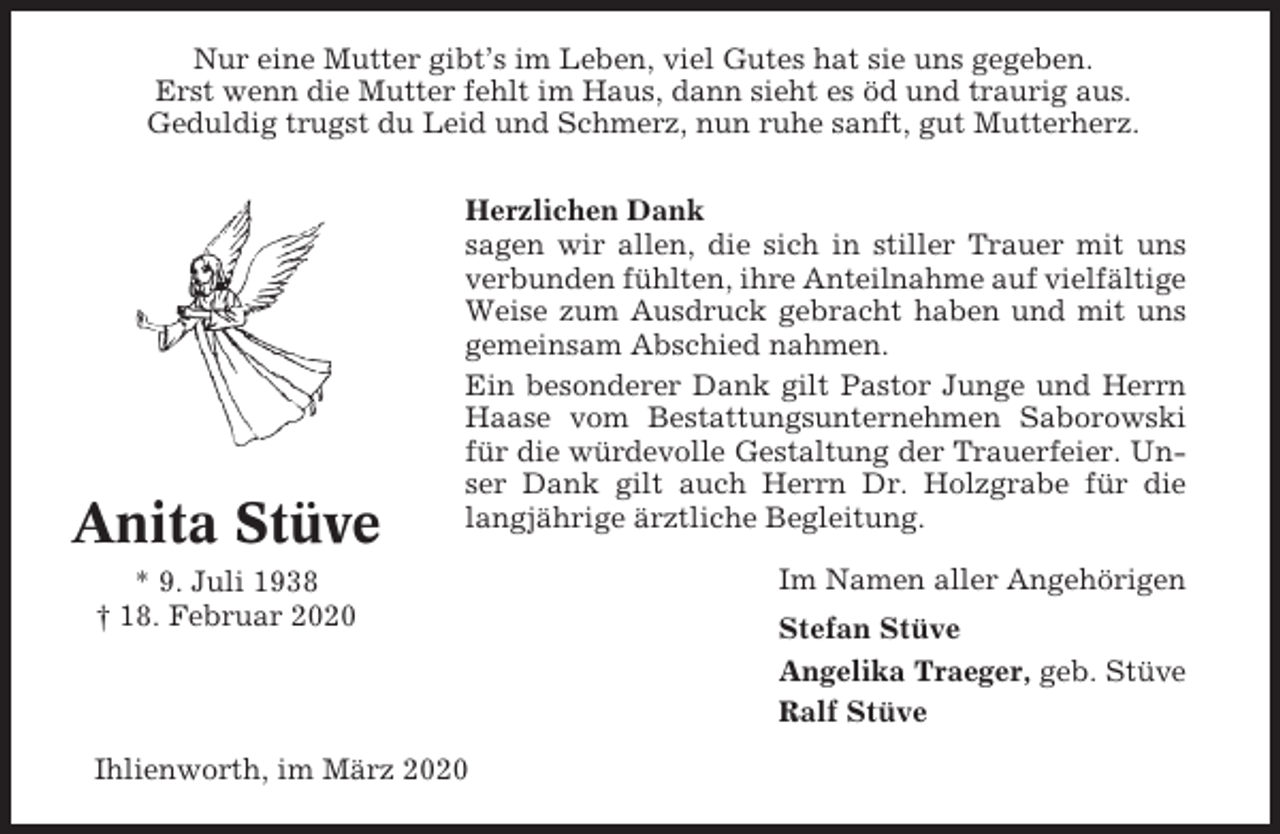 <p>Nur eine Mutter gibt’s im Leben, viel Gutes hat sie uns gegeben.<br />Erst wenn die Mutter fehlt im Haus, dann sieht es öd und traurig aus.<br />Geduldig trugst du Leid und Schmerz, nun ruhe sanft, gut Mutterherz.</p><p>Anita Stüve</p><p>Herzlichen Dank<br />sagen wir allen, die sich in stiller Trauer mit uns<br />verbunden fühlten, ihre Anteilnahme auf vielfältige<br />Weise zum Ausdruck gebracht haben und mit uns<br />gemeinsam Abschied nahmen.<br />Ein besonderer Dank gilt Pastor Junge und Herrn<br />Haase vom Bestattungsunternehmen Saborowski<br />für die würdevolle Gestaltung der Trauerfeier. Unser Dank gilt auch Herrn Dr. Holzgrabe für die<br />langjährige ärztliche Begleitung.</p><p>* 9. Juli 1938<br />† 18. Februar 2020</p><p>Ihlienworth, im März 2020</p><p>Im Namen aller Angehörigen<br />Stefan Stüve<br />Angelika Traeger, geb. Stüve<br />Ralf Stüve</p>