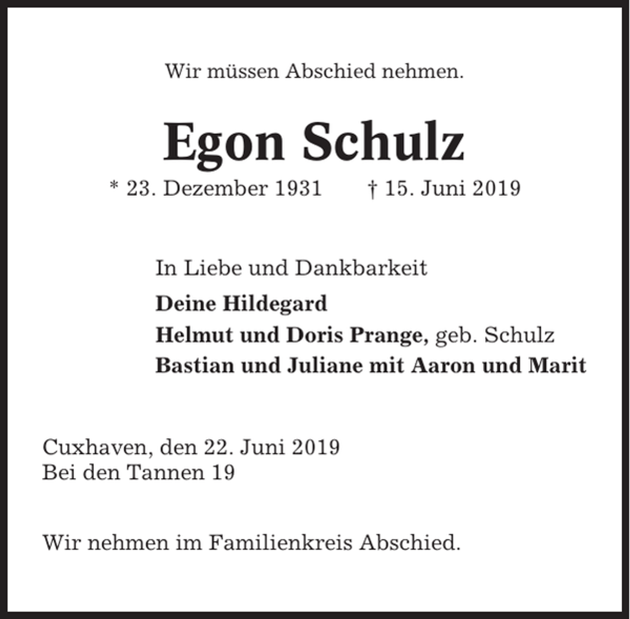 <p>Wir müssen Abschied nehmen.</p><p>Egon Schulz<br />* 23. Dezember 1931</p><p>† 15. Juni 2019</p><p>In Liebe und Dankbarkeit<br />Deine Hildegard<br />Helmut und Doris Prange, geb. Schulz<br />Bastian und Juliane mit Aaron und Marit</p><p>Cuxhaven, den 22. Juni 2019<br />Bei den Tannen 19<br />Wir nehmen im Familienkreis Abschied.</p>