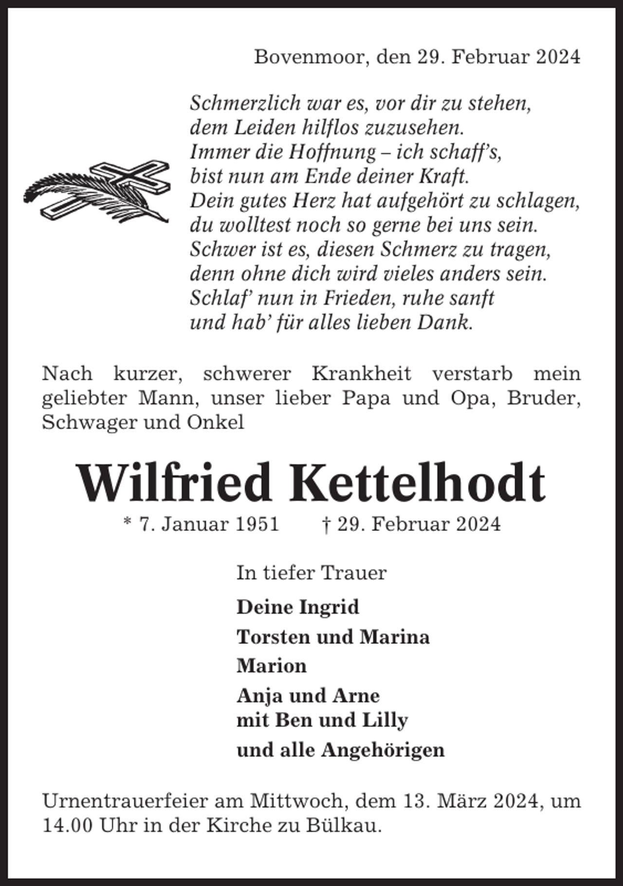 <p>Bovenmoor, den 29. Februar 2024<br />Schmerzlich war es, vor dir zu stehen,<br />dem Leiden hilflos zuzusehen.<br />Immer die Hoffnung – ich schaff’s,<br />bist nun am Ende deiner Kraft.<br />Dein gutes Herz hat aufgehört zu schlagen,<br />du wolltest noch so gerne bei uns sein.<br />Schwer ist es, diesen Schmerz zu tragen,<br />denn ohne dich wird vieles anders sein.<br />Schlaf’ nun in Frieden, ruhe sanft<br />und hab’ für alles lieben Dank.<br />Nach kurzer, schwerer Krankheit verstarb mein<br />geliebter Mann, unser lieber Papa und Opa, Bruder,<br />Schwager und Onkel</p><p>Wilfried Kettelhodt<br />* 7. Januar 1951</p><p>† 29. Februar 2024</p><p>In tiefer Trauer<br />Deine Ingrid<br />Torsten und Marina<br />Marion<br />Anja und Arne<br />mit Ben und Lilly<br />und alle Angehörigen<br />Urnentrauerfeier am Mittwoch, dem 13. März 2024, um<br />14.00 Uhr in der Kirche zu Bülkau.</p>
