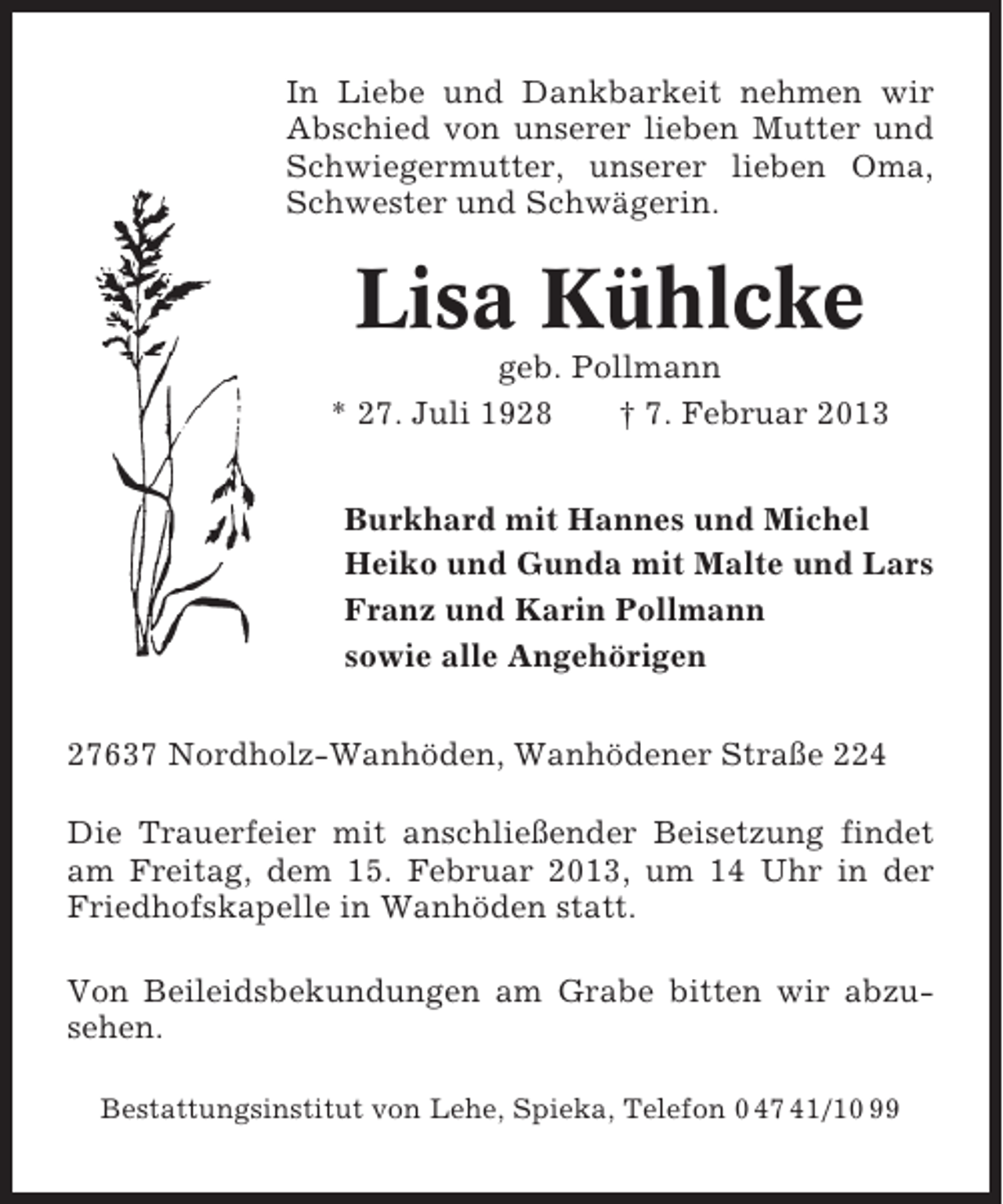 <p>In Liebe und Dankbarkeit nehmen wir<br />Abschied von unserer lieben Mutter und<br />Schwiegermutter, unserer lieben Oma,<br />Schwester und Schwägerin.</p><p>Lisa Kühlcke<br />geb. Pollmann<br />* 27. Juli 1928<br />† 7. Februar 2013<br />Burkhard mit Hannes und Michel<br />Heiko und Gunda mit Malte und Lars<br />Franz und Karin Pollmann<br />sowie alle Angehörigen<br />27637 Nordholz-Wanhöden, Wanhödener Straße 224<br />Die Trauerfeier mit anschließender Beisetzung findet<br />am Freitag, dem 15. Februar 2013, um 14 Uhr in der<br />Friedhofskapelle in Wanhöden statt.<br />Von Beileidsbekundungen am Grabe bitten wir abzusehen.<br />Bestattungsinstitut von Lehe, Spieka, Telefon 0 47 41/10 99</p>