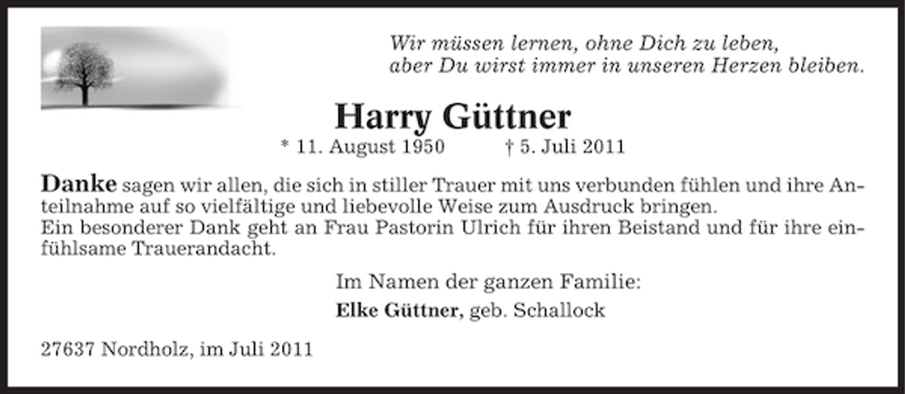 <p>Wir müssen lernen, ohne Dich zu leben,<br />aber Du wirst immer in unseren Herzen bleiben.</p><p>Harry Güttner<br />* 11. August 1950</p><p>† 5. Juli 2011</p><p>Danke sagen wir allen, die sich in stiller Trauer mit uns verbunden fühlen und ihre Anteilnahme auf so vielfältige und liebevolle Weise zum Ausdruck bringen.<br />Ein besonderer Dank geht an Frau Pastorin Ulrich für ihren Beistand und für ihre einfühlsame Trauerandacht.</p><p>Im Namen der ganzen Familie:<br />Elke Güttner, geb. Schallock<br />27637 Nordholz, im Juli 2011</p>