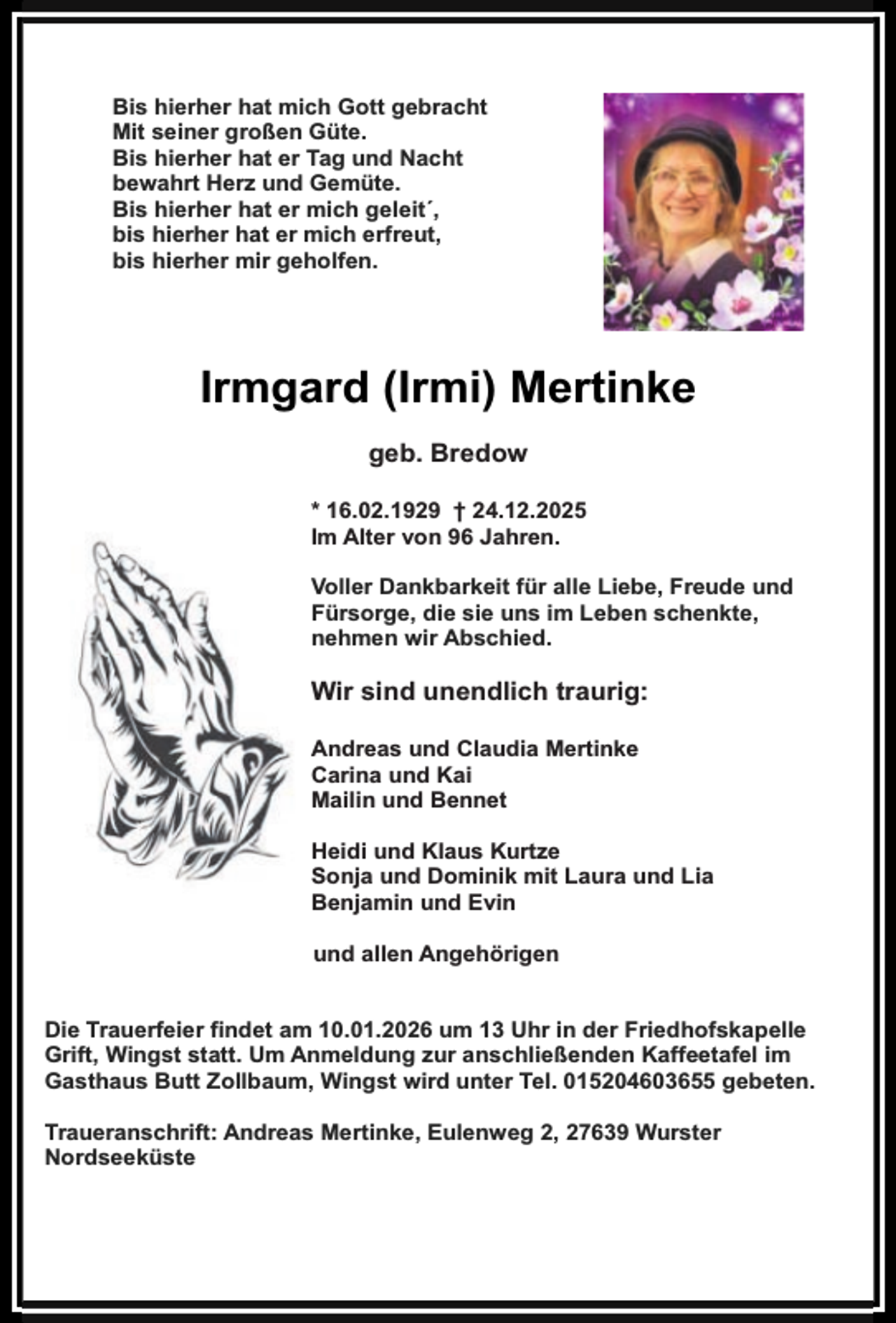 <p>Bis hierher hat mich Gott gebracht<br />Mit seiner großen Güte.<br />Bis hierher hat er Tag und Nacht<br />bewahrt Herz und Gemüte.<br />Bis hierher hat er mich geleit´,<br />bis hierher hat er mich erfreut,<br />bis hierher mir geholfen.</p><p>Irmgard (Irmi) Mertinke<br />geb. Bredow<br />* 16.02.1929 † 24.12.2025<br />Im Alter von 96 Jahren.<br />Voller Dankbarkeit für alle Liebe, Freude und<br />Fürsorge, die sie uns im Leben schenkte,<br />nehmen wir Abschied.</p><p>Wir sind unendlich traurig:<br />Andreas und Claudia Mertinke<br />Carina und Kai<br />Mailin und Bennet<br />Heidi und Klaus Kurtze<br />Sonja und Dominik mit Laura und Lia<br />Benjamin und Evin<br />und allen Angehörigen<br />Die Trauerfeier findet am 10.01.2026 um 13 Uhr in der Friedhofskapelle<br />Grift, Wingst statt. Um Anmeldung zur anschließenden Kaffeetafel im<br />Gasthaus Butt Zollbaum, Wingst wird unter Tel. 015204603655 gebeten.<br />Traueranschrift: Andreas Mertinke, Eulenweg 2, 27639 Wurster<br />Nordseeküste</p>