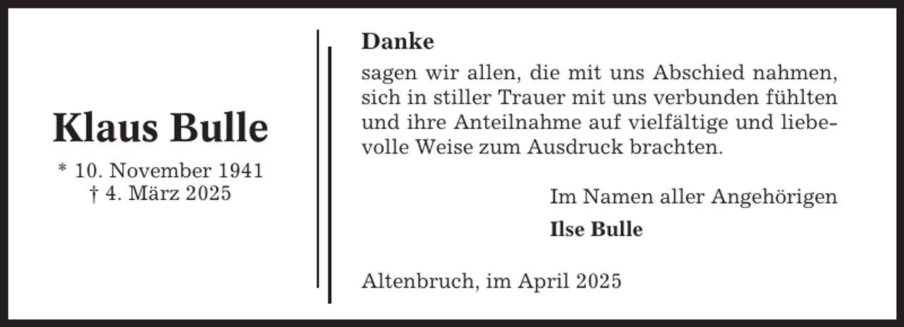 <p>Danke</p><p>Klaus Bulle</p><p>sagen wir allen, die mit uns Abschied nahmen,<br />sich in stiller Trauer mit uns verbunden fühlten<br />und ihre Anteilnahme auf vielfältige und liebevolle Weise zum Ausdruck brachten.</p><p>* 10. November 1941<br />† 4. März 2025</p><p>Im Namen aller Angehörigen<br />Ilse Bulle<br />Altenbruch, im April 2025</p>
