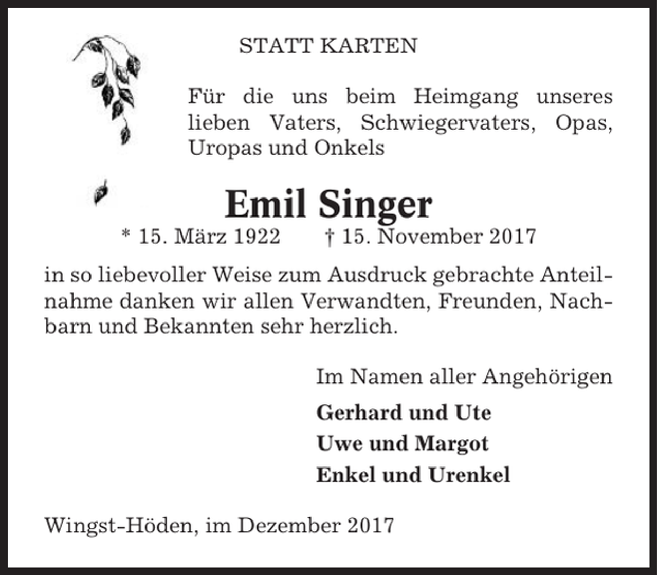 <p>STATT KARTEN<br />Für die uns beim Heimgang unseres<br />lieben Vaters, Schwiegervaters, Opas,<br />Uropas und Onkels</p><p>Emil Singer<br />* 15. März 1922</p><p>† 15. November 2017</p><p>in so liebevoller Weise zum Ausdruck gebrachte Anteilnahme danken wir allen Verwandten, Freunden, Nachbarn und Bekannten sehr herzlich.<br />Im Namen aller Angehörigen<br />Gerhard und Ute<br />Uwe und Margot<br />Enkel und Urenkel<br />Wingst-Höden, im Dezember 2017</p>