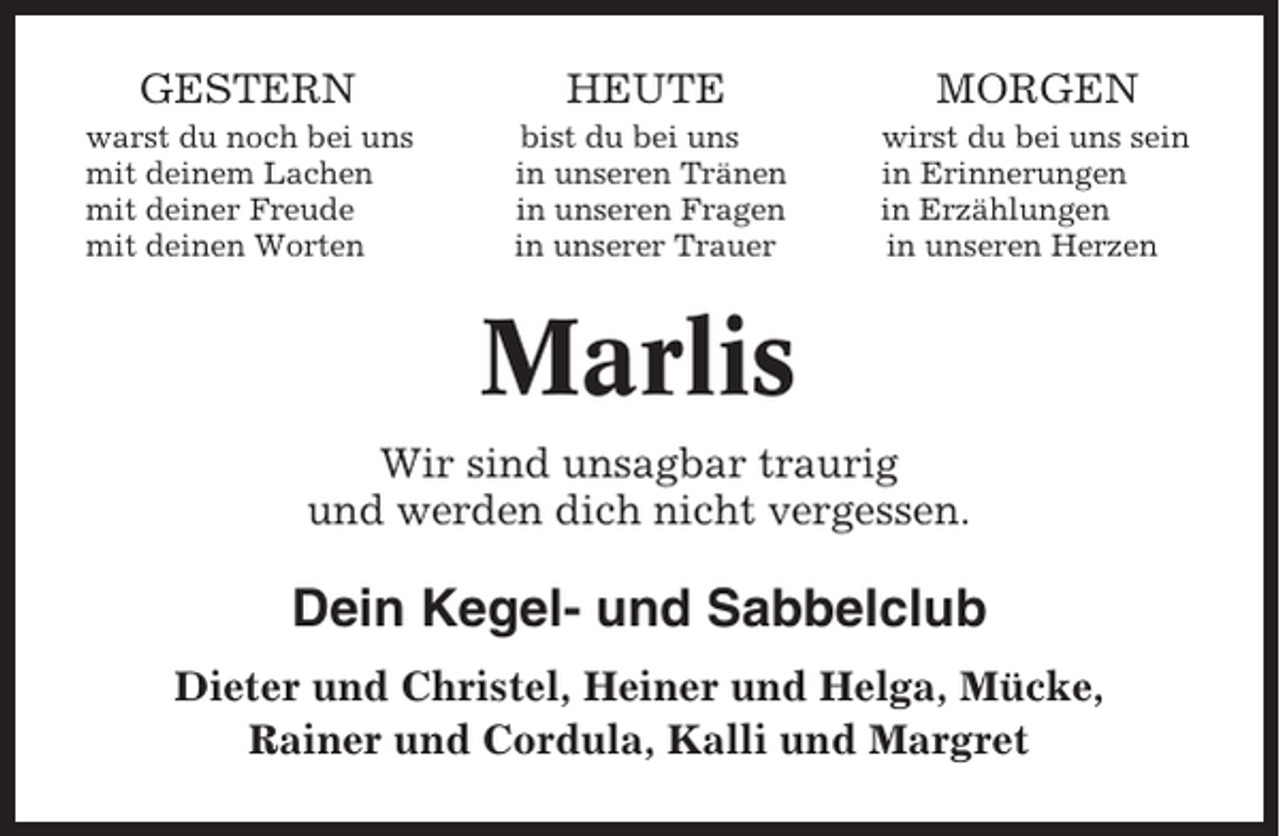 <p>GESTERN</p><p>HEUTE</p><p>MORGEN</p><p>warst du noch bei uns<br />mit deinem Lachen<br />mit deiner Freude<br />mit deinen Worten</p><p>bist du bei uns<br />in unseren Tränen<br />in unseren Fragen<br />in unserer Trauer</p><p>wirst du bei uns sein<br />in Erinnerungen<br />in Erzählungen<br />in unseren Herzen</p><p>Marlis<br />Wir sind unsagbar traurig<br />und werden dich nicht vergessen.</p><p>Dein Kegel- und Sabbelclub<br />Dieter und Christel, Heiner und Helga, Mücke,<br />Rainer und Cordula, Kalli und Margret</p>