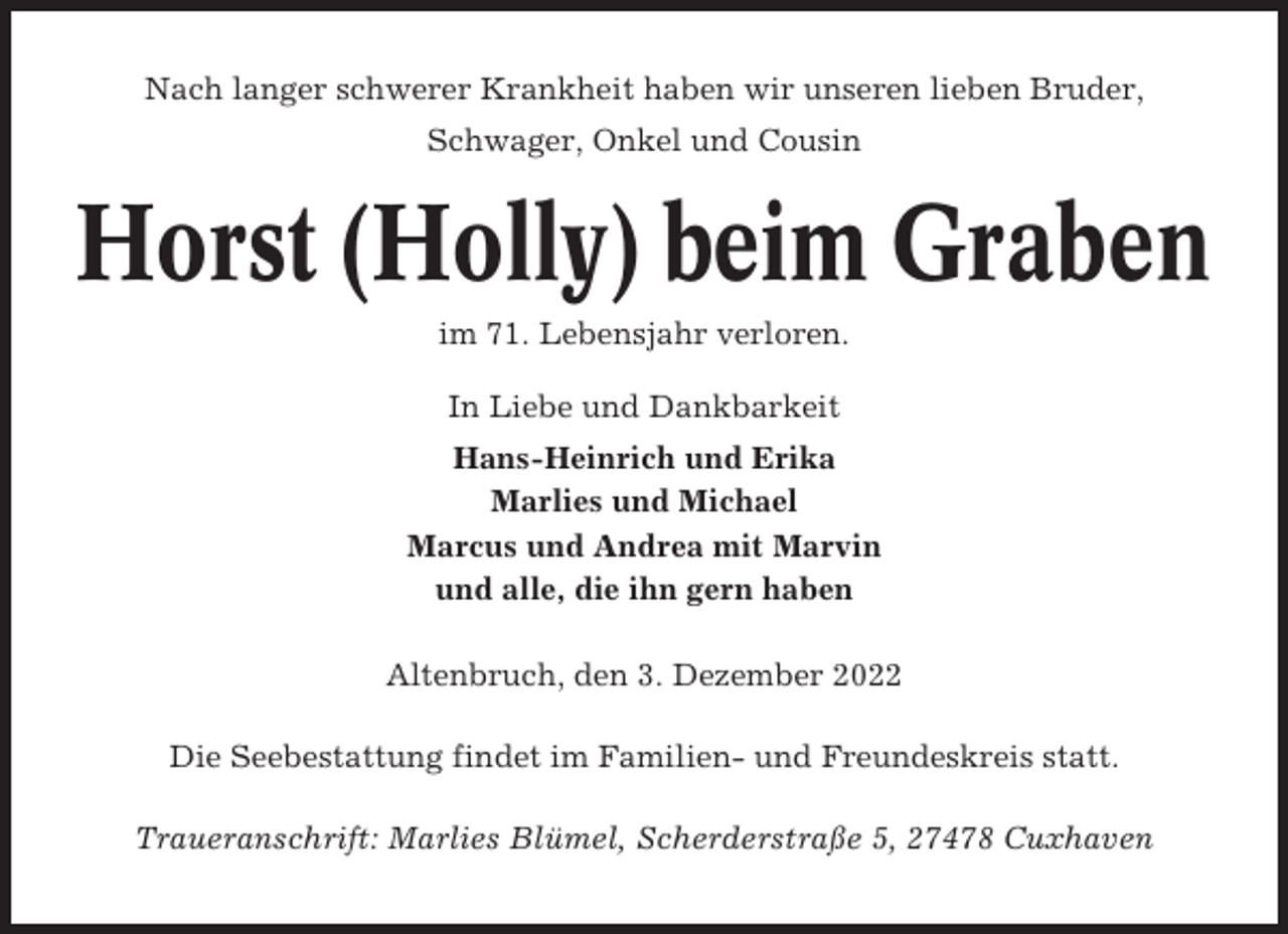 <p>Nach langer schwerer Krankheit haben wir unseren lieben Bruder,<br />Schwager, Onkel und Cousin</p><p>Horst (Holly) beim Graben<br />im 71. Lebensjahr verloren.<br />In Liebe und Dankbarkeit<br />Hans-Heinrich und Erika<br />Marlies und Michael<br />Marcus und Andrea mit Marvin<br />und alle, die ihn gern haben<br />Altenbruch, den 3. Dezember 2022<br />Die Seebestattung findet im Familien- und Freundeskreis statt.<br />Traueranschrift: Marlies Blümel, Scherderstraße 5, 27478 Cuxhaven</p>