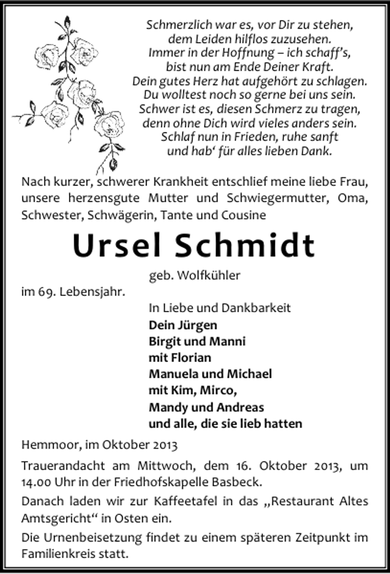 <p>Schmerzlich war es, vor Dir zu stehen,<br />dem Leiden hilflos zuzusehen.<br />Immer in der Hoffnung – ich schaff’s,<br />bist nun am Ende Deiner Kraft.<br />Dein gutes Herz hat aufgehört zu schlagen.<br />Du wolltest noch so gerne bei uns sein.<br />Schwer ist es, diesen Schmerz zu tragen,<br />denn ohne Dich wird vieles anders sein.<br />Schlaf nun in Frieden, ruhe sanft<br />und hab‘ für alles lieben Dank.<br />Nach kurzer, schwerer Krankheit entschlief meine liebe Frau,<br />unsere herzensgute Mutter und Schwiegermutter, Oma,<br />Schwester, Schwägerin, Tante und Cousine</p><p>Ursel Schmidt</p><p>im 69. Lebensjahr.</p><p>geb. Wolfkühler</p><p>In Liebe und Dankbarkeit<br />Dein Jürgen<br />Birgit und Manni<br />mit Florian<br />Manuela und Michael<br />mit Kim, Mirco,<br />Mandy und Andreas<br />und alle, die sie lieb hatten</p><p>Hemmoor, im Oktober 2013<br />Trauerandacht am Mittwoch, dem 16. Oktober 2013, um<br />14.00 Uhr in der Friedhofskapelle Basbeck.<br />Danach laden wir zur Kaffeetafel in das „Restaurant Altes<br />Amtsgericht“ in Osten ein.<br />Die Urnenbeisetzung findet zu einem späteren Zeitpunkt im<br />Familienkreis statt.</p>