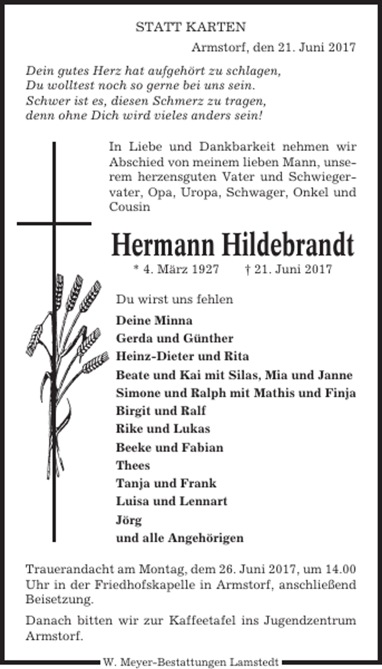 <p>STATT KARTEN<br />Armstorf, den 21. Juni 2017<br />Dein gutes Herz hat aufgehört zu schlagen,<br />Du wolltest noch so gerne bei uns sein.<br />Schwer ist es, diesen Schmerz zu tragen,<br />denn ohne Dich wird vieles anders sein!<br />In Liebe und Dankbarkeit nehmen wir<br />Abschied von meinem lieben Mann, unserem herzensguten Vater und Schwiegervater, Opa, Uropa, Schwager, Onkel und<br />Cousin</p><p>Hermann Hildebrandt<br />* 4. März 1927</p><p>† 21. Juni 2017</p><p>Du wirst uns fehlen<br />Deine Minna<br />Gerda und Günther<br />Heinz-Dieter und Rita<br />Beate und Kai mit Silas, Mia und Janne<br />Simone und Ralph mit Mathis und Finja<br />Birgit und Ralf<br />Rike und Lukas<br />Beeke und Fabian<br />Thees<br />Tanja und Frank<br />Luisa und Lennart<br />Jörg<br />und alle Angehörigen<br />Trauerandacht am Montag, dem 26. Juni 2017, um 14.00<br />Uhr in der Friedhofskapelle in Armstorf, anschließend<br />Beisetzung.<br />Danach bitten wir zur Kaffeetafel ins Jugendzentrum<br />Armstorf.<br />W. Meyer-Bestattungen Lamstedt</p>