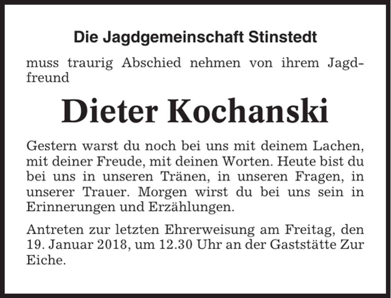 <p>Die Jagdgemeinschaft Stinstedt<br />muss traurig Abschied nehmen von ihrem Jagdfreund</p><p>Dieter Kochanski<br />Gestern warst du noch bei uns mit deinem Lachen,<br />mit deiner Freude, mit deinen Worten. Heute bist du<br />bei uns in unseren Tränen, in unseren Fragen, in<br />unserer Trauer. Morgen wirst du bei uns sein in<br />Erinnerungen und Erzählungen.<br />Antreten zur letzten Ehrerweisung am Freitag, den<br />19. Januar 2018, um 12.30 Uhr an der Gaststätte Zur<br />Eiche.</p>