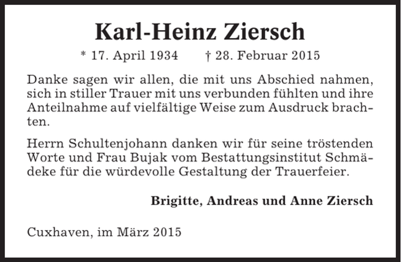 <p>Karl-Heinz Ziersch<br />* 17. April 1934</p><p>† 28. Februar 2015</p><p>Danke sagen wir allen, die mit uns Abschied nahmen,<br />sich in stiller Trauer mit uns verbunden fühlten und ihre<br />Anteilnahme auf vielfältige Weise zum Ausdruck brachten.<br />Herrn Schultenjohann danken wir für seine tröstenden<br />Worte und Frau Bujak vom Bestattungsinstitut Schmädeke für die würdevolle Gestaltung der Trauerfeier.<br />Brigitte, Andreas und Anne Ziersch<br />Cuxhaven, im März 2015</p>