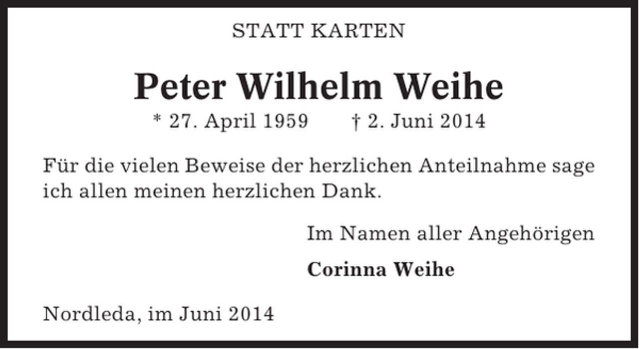 <p>STATT KARTEN</p><p>Peter Wilhelm Weihe<br />* 27. April 1959</p><p>† 2. Juni 2014</p><p>Für die vielen Beweise der herzlichen Anteilnahme sage<br />ich allen meinen herzlichen Dank.<br />Im Namen aller Angehörigen<br />Corinna Weihe<br />Nordleda, im Juni 2014</p>