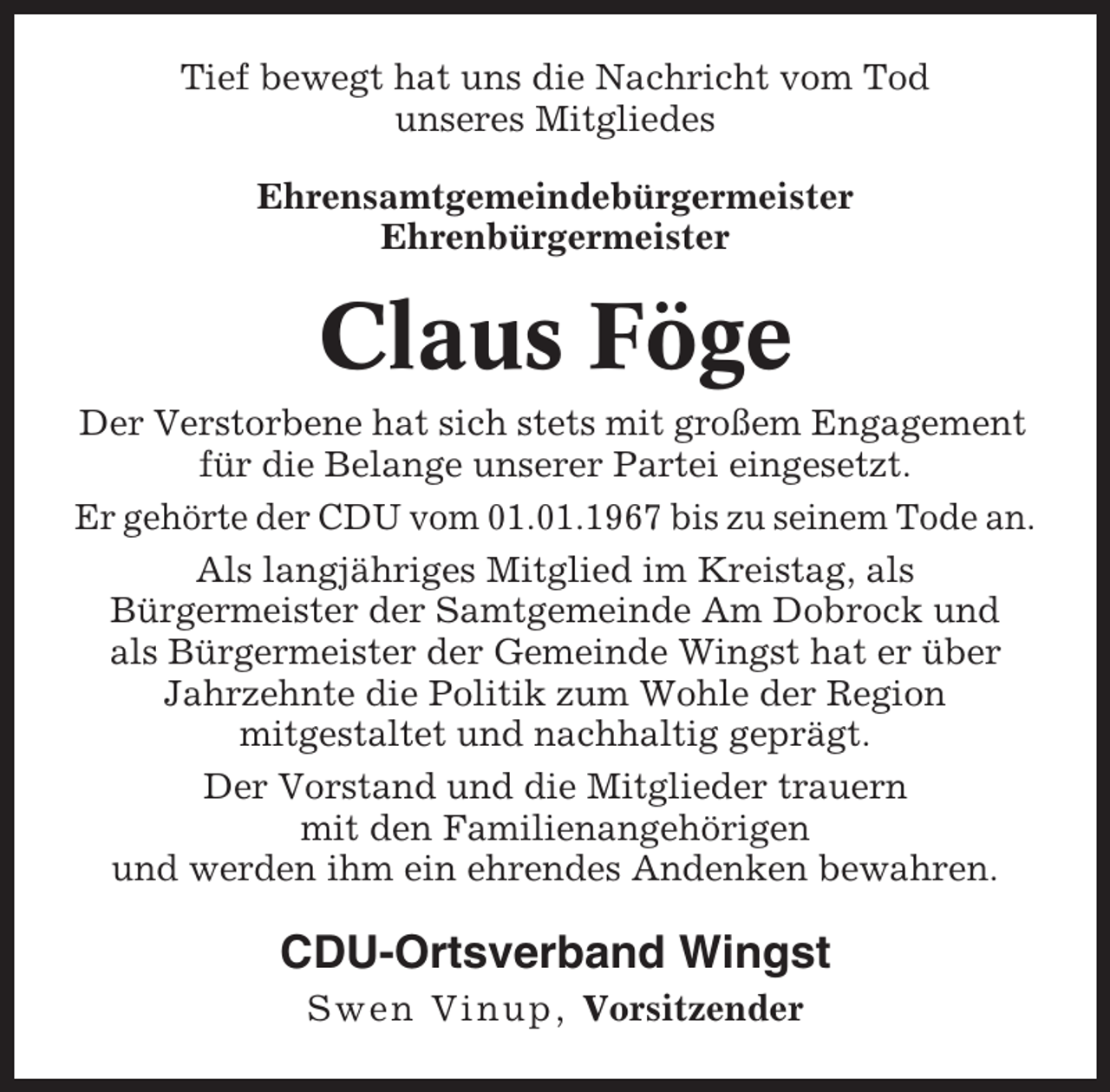 <p>Tief bewegt hat uns die Nachricht vom Tod<br />unseres Mitgliedes<br />Ehrensamtgemeindebürgermeister<br />Ehrenbürgermeister</p><p>Claus Föge<br />Der Verstorbene hat sich stets mit großem Engagement<br />für die Belange unserer Partei eingesetzt.<br />Er gehörte der CDU vom 01.01.1967 bis zu seinem Tode an.<br />Als langjähriges Mitglied im Kreistag, als<br />Bürgermeister der Samtgemeinde Am Dobrock und<br />als Bürgermeister der Gemeinde Wingst hat er über<br />Jahrzehnte die Politik zum Wohle der Region<br />mitgestaltet und nachhaltig geprägt.<br />Der Vorstand und die Mitglieder trauern<br />mit den Familienangehörigen<br />und werden ihm ein ehrendes Andenken bewahren.</p><p>CDU-Ortsverband Wingst<br />Swen Vinup, Vorsitzender</p>