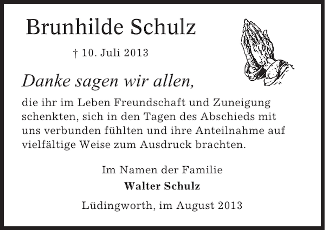 <p>Brunhilde Schulz<br />† 10. Juli 2013</p><p>Danke sagen wir allen,<br />die ihr im Leben Freundschaft und Zuneigung<br />schenkten, sich in den Tagen des Abschieds mit<br />uns verbunden fühlten und ihre Anteilnahme auf<br />vielfältige Weise zum Ausdruck brachten.<br />Im Namen der Familie<br />Walter Schulz<br />Lüdingworth, im August 2013</p>