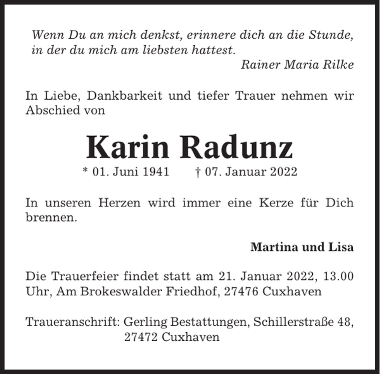 <p>Wenn Du an mich denkst, erinnere dich an die Stunde,<br />in der du mich am liebsten hattest.<br />Rainer Maria Rilke<br />In Liebe, Dankbarkeit und tiefer Trauer nehmen wir<br />Abschied von</p><p>Karin Radunz<br />* 01. Juni 1941</p><p>† 07. Januar 2022</p><p>In unseren Herzen wird immer eine Kerze für Dich<br />brennen.<br />Martina und Lisa<br />Die Trauerfeier findet statt am 21. Januar 2022, 13.00<br />Uhr, Am Brokeswalder Friedhof, 27476 Cuxhaven<br />Traueranschrift: Gerling Bestattungen, Schillerstraße 48,<br />27472 Cuxhaven</p>