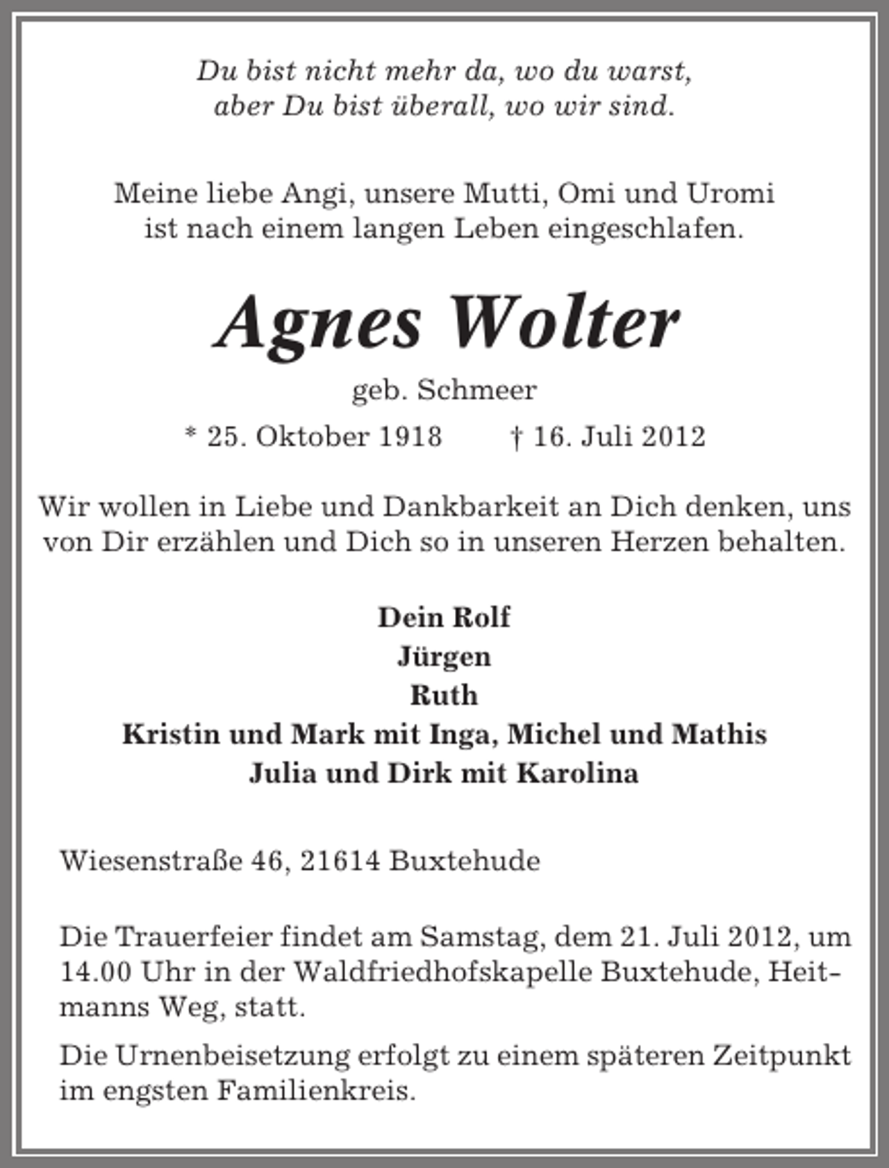 <p>Du bist nicht mehr da, wo du warst,<br />aber Du bist überall, wo wir sind.<br />Meine liebe Angi, unsere Mutti, Omi und Uromi<br />ist nach einem langen Leben eingeschlafen.</p><p>Agnes Wolter<br />geb. Schmeer<br />* 25. Oktober 1918</p><p>† 16. Juli 2012</p><p>Wir wollen in Liebe und Dankbarkeit an Dich denken, uns<br />von Dir erzählen und Dich so in unseren Herzen behalten.<br />Dein Rolf<br />Jürgen<br />Ruth<br />Kristin und Mark mit Inga, Michel und Mathis<br />Julia und Dirk mit Karolina<br />Wiesenstraße 46, 21614 Buxtehude<br />Die Trauerfeier findet am Samstag, dem 21. Juli 2012, um<br />14.00 Uhr in der Waldfriedhofskapelle Buxtehude, Heitmanns Weg, statt.<br />Die Urnenbeisetzung erfolgt zu einem späteren Zeitpunkt<br />im engsten Familienkreis.</p>