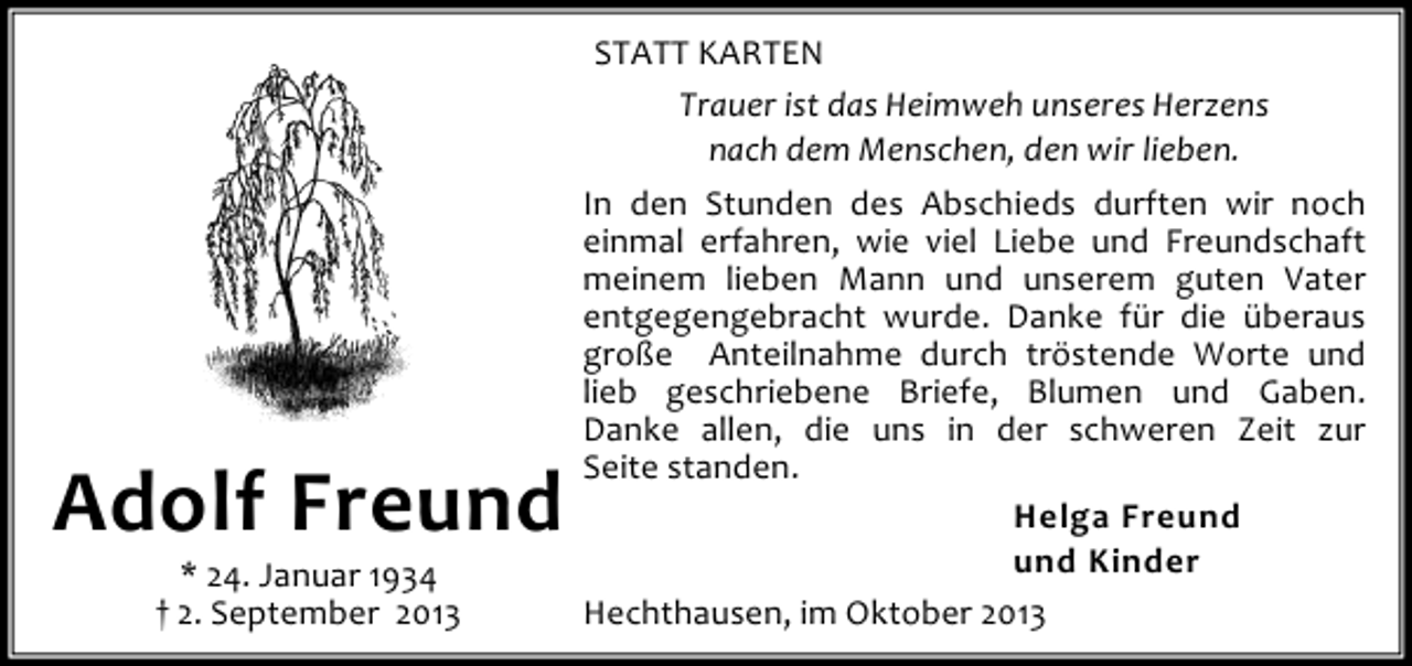 <p>Adolf Freund<br />* 24. Januar 1934<br />† 2. September 2013</p><p>STATT KARTEN<br />Trauer ist das Heimweh unseres Herzens<br />nach dem Menschen, den wir lieben.<br />In den Stunden des Abschieds durften wir noch<br />einmal erfahren, wie viel Liebe und Freundschaft<br />meinem lieben Mann und unserem guten Vater<br />entgegengebracht wurde. Danke für die überaus<br />große Anteilnahme durch tröstende Worte und<br />lieb geschriebene Briefe, Blumen und Gaben.<br />Danke allen, die uns in der schweren Zeit zur<br />Seite standen.<br />Helga Freund<br />und Kinder<br />Hechthausen, im Oktober 2013</p>