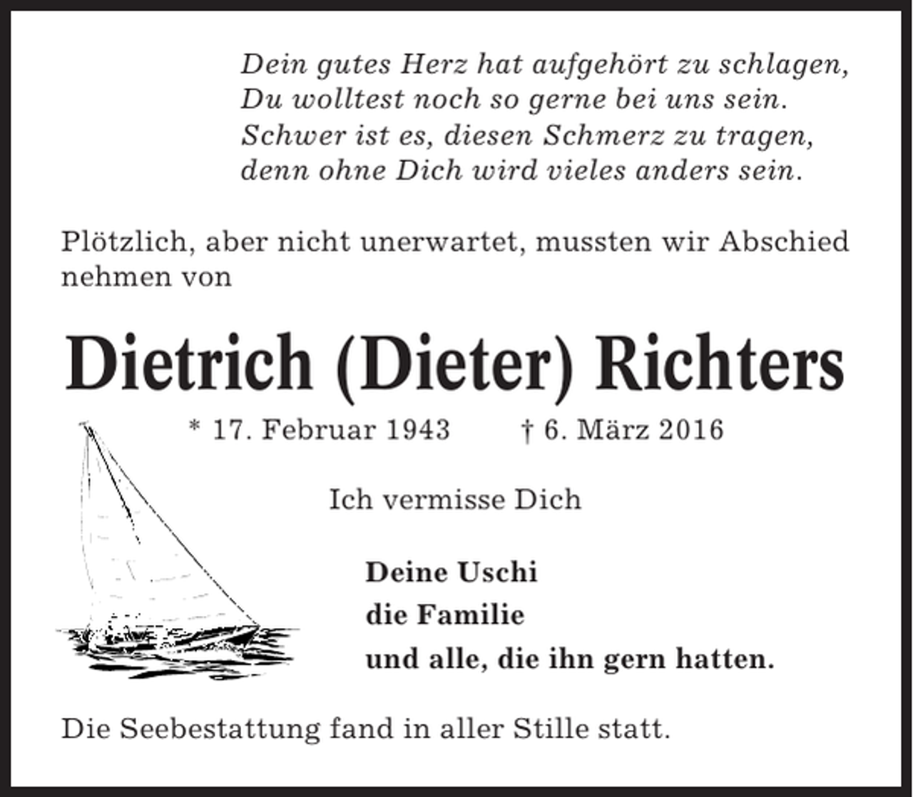 <p>Dein gutes Herz hat aufgehört zu schlagen,<br />Du wolltest noch so gerne bei uns sein.<br />Schwer ist es, diesen Schmerz zu tragen,<br />denn ohne Dich wird vieles anders sein.<br />Plötzlich, aber nicht unerwartet, mussten wir Abschied<br />nehmen von</p><p>Dietrich (Dieter) Richters<br />* 17. Februar 1943</p><p>† 6. März 2016</p><p>Ich vermisse Dich<br />Deine Uschi<br />die Familie<br />und alle, die ihn gern hatten.<br />Die Seebestattung fand in aller Stille statt.</p>