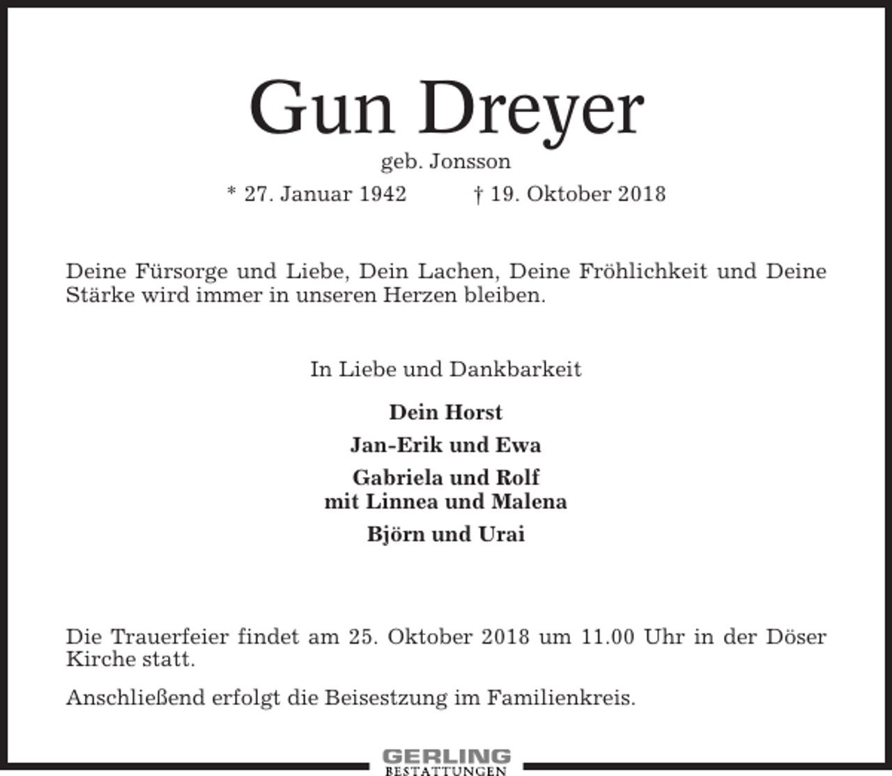 <p>Gun Dreyer<br />geb. Jonsson<br />* 27. Januar 1942<br />† 19. Oktober 2018</p><p>Deine Fürsorge und Liebe, Dein Lachen, Deine Fröhlichkeit und Deine<br />Stärke wird immer in unseren Herzen bleiben.<br />In Liebe und Dankbarkeit<br />Dein Horst<br />Jan-Erik und Ewa<br />Gabriela und Rolf<br />mit Linnea und Malena<br />Björn und Urai</p><p>Die Trauerfeier findet am 25. Oktober 2018 um 11.00 Uhr in der Döser<br />Kirche statt.<br />Anschließend erfolgt die Beisestzung im Familienkreis.</p>