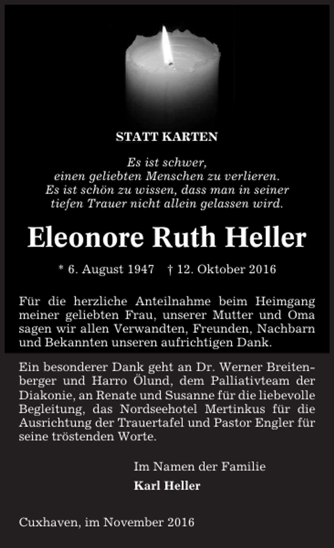 <p>STATT KARTEN<br />Es ist schwer,<br />einen geliebten Menschen zu verlieren.<br />Es ist schön zu wissen, dass man in seiner<br />tiefen Trauer nicht allein gelassen wird.</p><p>Eleonore Ruth Heller<br />* 6. August 1947 † 12. Oktober 2016<br />Für die herzliche Anteilnahme beim Heimgang<br />meiner geliebten Frau, unserer Mutter und Oma<br />sagen wir allen Verwandten, Freunden, Nachbarn<br />und Bekannten unseren aufrichtigen Dank.<br />Ein besonderer Dank geht an Dr. Werner Breitenberger und Harro Ölund, dem Palliativteam der<br />Diakonie, an Renate und Susanne für die liebevolle<br />Begleitung, das Nordseehotel Mertinkus für die<br />Ausrichtung der Trauertafel und Pastor Engler für<br />seine tröstenden Worte.<br />Im Namen der Familie<br />Karl Heller<br />Cuxhaven, im November 2016</p>