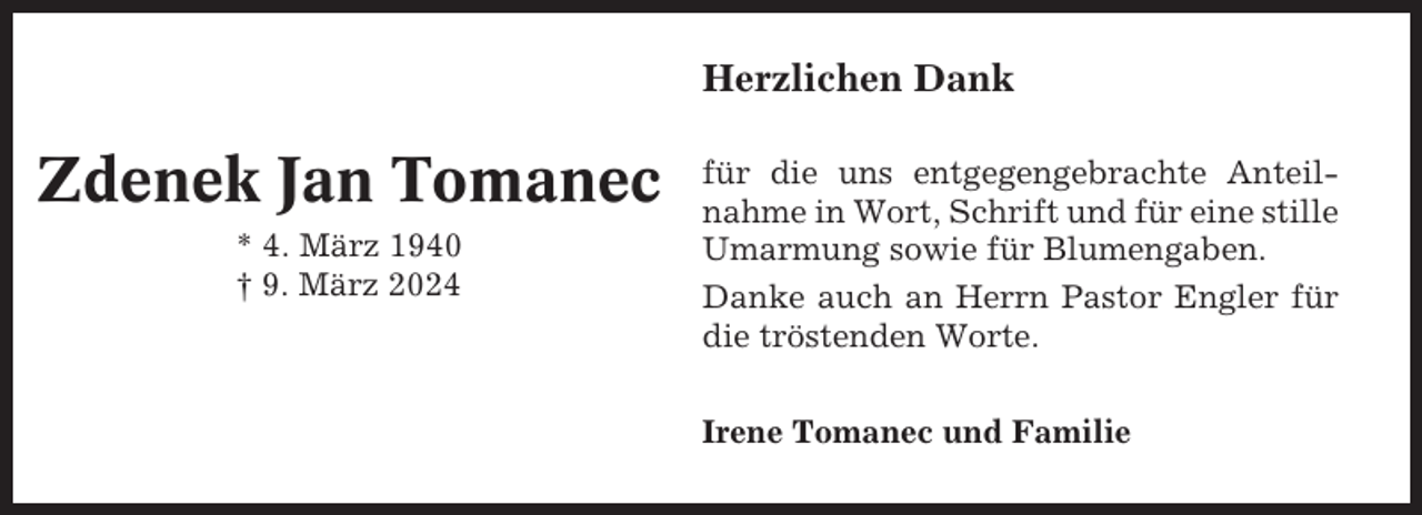 <p>Herzlichen Dank</p><p>Zdenek Jan Tomanec<br />* 4. März 1940<br />† 9. März 2024</p><p>für die uns entgegengebrachte Anteilnahme in Wort, Schrift und für eine stille<br />Umarmung sowie für Blumengaben.<br />Danke auch an Herrn Pastor Engler für<br />die tröstenden Worte.<br />Irene Tomanec und Familie</p>