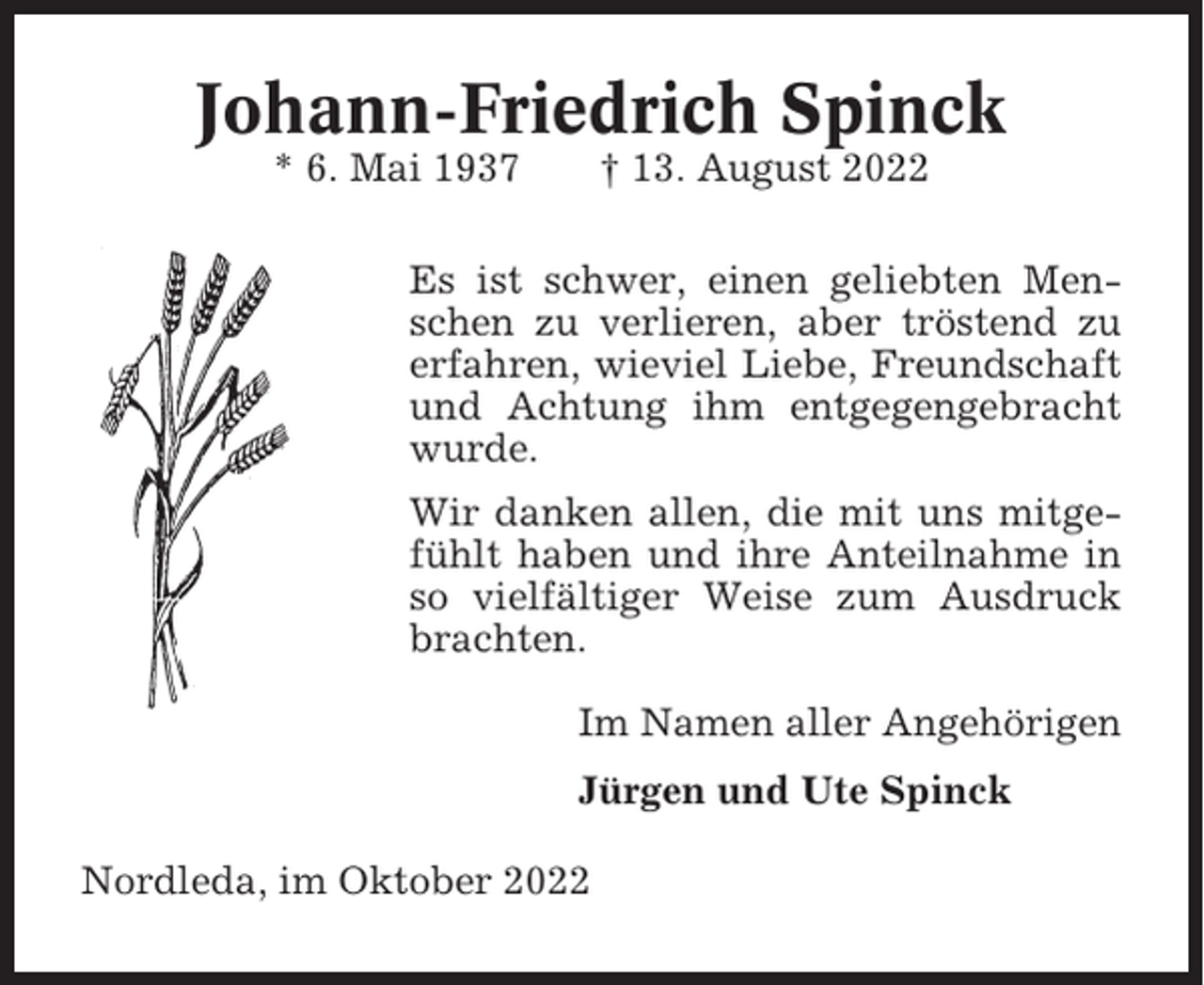 <p>Johann-Friedrich Spinck<br />* 6. Mai 1937</p><p>† 13. August 2022</p><p>Es ist schwer, einen geliebten Menschen zu verlieren, aber tröstend zu<br />erfahren, wieviel Liebe, Freundschaft<br />und Achtung ihm entgegengebracht<br />wurde.<br />Wir danken allen, die mit uns mitgefühlt haben und ihre Anteilnahme in<br />so vielfältiger Weise zum Ausdruck<br />brachten.<br />Im Namen aller Angehörigen<br />Jürgen und Ute Spinck<br />Nordleda, im Oktober 2022</p>