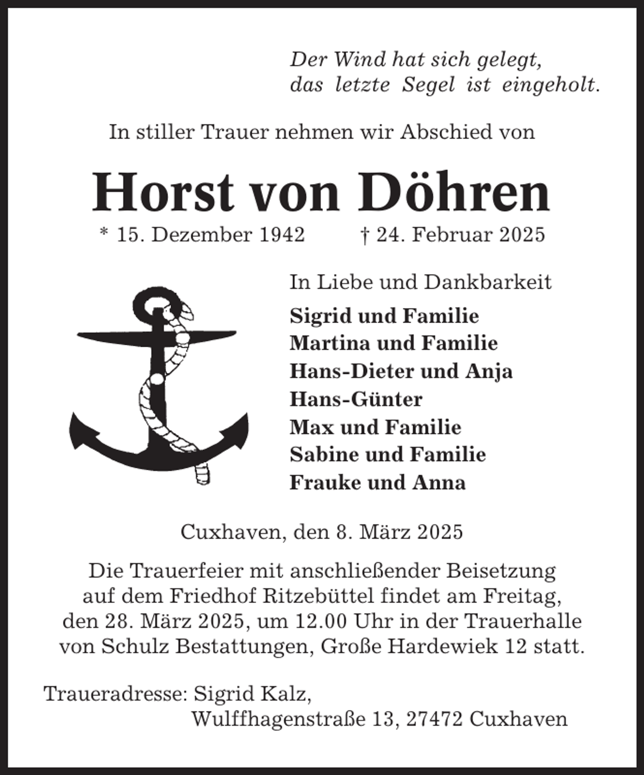 <p>Der Wind hat sich gelegt,<br />das letzte Segel ist eingeholt.<br />In stiller Trauer nehmen wir Abschied von</p><p>Horst von Döhren<br />* 15. Dezember 1942</p><p>† 24. Februar 2025</p><p>In Liebe und Dankbarkeit<br />Sigrid und Familie<br />Martina und Familie<br />Hans-Dieter und Anja<br />Hans-Günter<br />Max und Familie<br />Sabine und Familie<br />Frauke und Anna<br />Cuxhaven, den 8. März 2025<br />Die Trauerfeier mit anschließender Beisetzung<br />auf dem Friedhof Ritzebüttel findet am Freitag,<br />den 28. März 2025, um 12.00 Uhr in der Trauerhalle<br />von Schulz Bestattungen, Große Hardewiek 12 statt.<br />Traueradresse: Sigrid Kalz,<br />Wulffhagenstraße 13, 27472 Cuxhaven</p>
