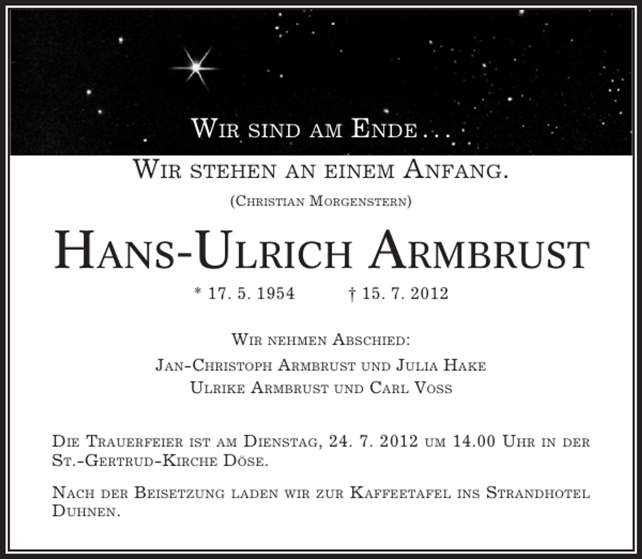 <p>WIR SIND AM ENDE . . .<br />WIR STEHEN AN EINEM ANFANG.<br />(CHRISTIAN MORGENSTERN)</p>
<p>HANS-ULRICH ARMBRUST<br />* 17. 5. 1954</p>
<p>† 15. 7. 2012</p>
<p>WIR NEHMEN ABSCHIED:<br />JAN-CHRISTOPH ARMBRUST UND JULIA HAKE<br />ULRIKE ARMBRUST UND CARL VOSS<br />DIE TRAUERFEIER IST AM DIENSTAG, 24. 7. 2012<br />ST.-GERTRUD-KIRCHE DÖSE.<br />NACH DER BEISETZUNG<br />DUHNEN.</p>
<p>LADEN WIR ZUR</p>
<p>UM</p>
<p>KAFFEETAFEL</p>
<p>14.00 UHR<br />INS</p>
<p>IN DER</p>
<p>STRANDHOTEL</p>