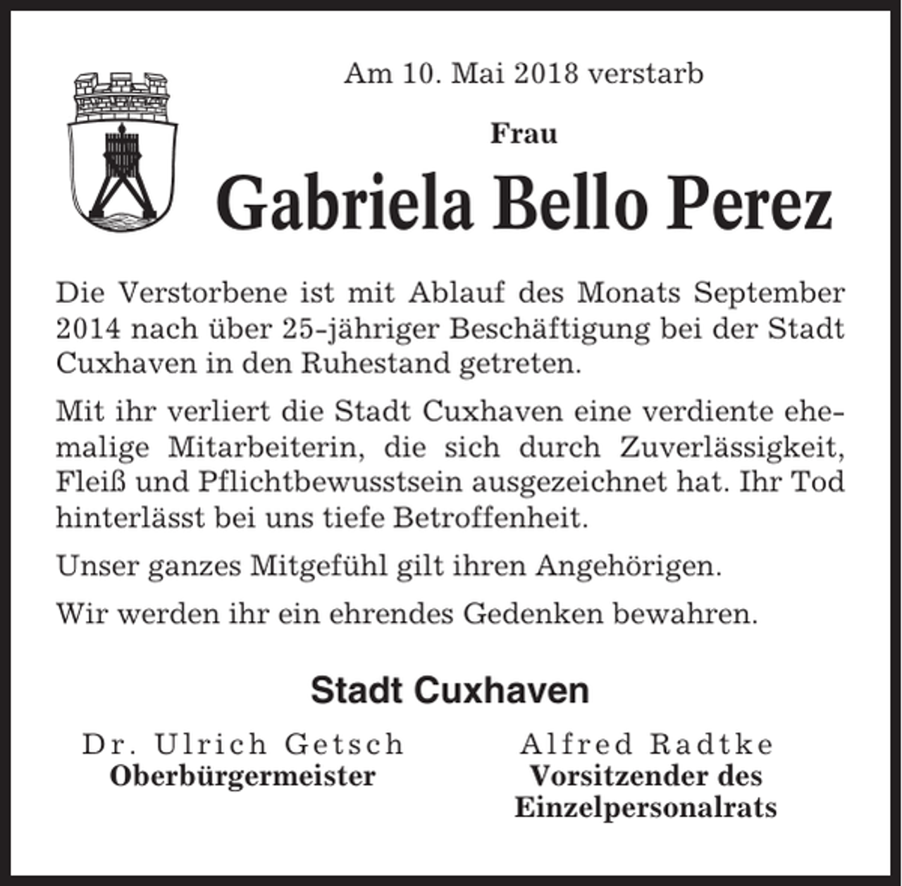 <p>Am 10. Mai 2018 verstarb<br />Frau</p><p>Gabriela Bello Perez<br />Die Verstorbene ist mit Ablauf des Monats September<br />2014 nach über 25-jähriger Beschäftigung bei der Stadt<br />Cuxhaven in den Ruhestand getreten.<br />Mit ihr verliert die Stadt Cuxhaven eine verdiente ehemalige Mitarbeiterin, die sich durch Zuverlässigkeit,<br />Fleiß und Pflichtbewusstsein ausgezeichnet hat. Ihr Tod<br />hinterlässt bei uns tiefe Betroffenheit.<br />Unser ganzes Mitgefühl gilt ihren Angehörigen.<br />Wir werden ihr ein ehrendes Gedenken bewahren.</p><p>Stadt Cuxhaven<br />Dr. Ulrich Getsch<br />Oberbürgermeister</p><p>Alfred Radtke<br />Vorsitzender des<br />Einzelpersonalrats</p>