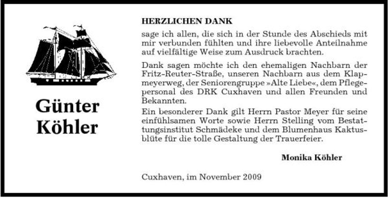 <p>HERZLICHEN DANK sage ich allen, die sich in der Stunde des Abschieds mit mir verbunden fühlten und ihre liebevolle Anteilnahme auf vielfältige Weise zum Ausdruck brachten. Dank sagen möchte ich den ehemaligen Nachbarn der Fritz-Reuter-Straße, unseren Nachbarn aus dem Klapmeyerweg, der Seniorengruppe »Alte Liebe«, dem Pflegepersonal des DRK Cuxhaven und allen Freunden und Bekannten. Ein besonderer Dank gilt Herrn Pastor Meyer für seine einfühlsamen Worte sowie Herrn Stelling vom Bestattungsinstitut Schmädeke und dem Blumenhaus Kaktusblüte für die tolle Gestaltung der Trauerfeier. Monika Köhler Cuxhaven, im November 2009</p><p>Günter Köhler</p>